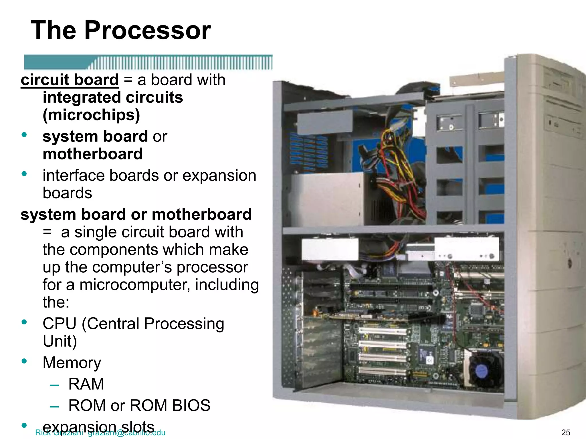Rick Graziani graziani@cabrillo.edu 25
The Processor
circuit board = a board with
integrated circuits
(microchips)
• system board or
motherboard
• interface boards or expansion
boards
system board or motherboard
= a single circuit board with
the components which make
up the computer’s processor
for a microcomputer, including
the:
• CPU (Central Processing
Unit)
• Memory
– RAM
– ROM or ROM BIOS
• expansion slots
 