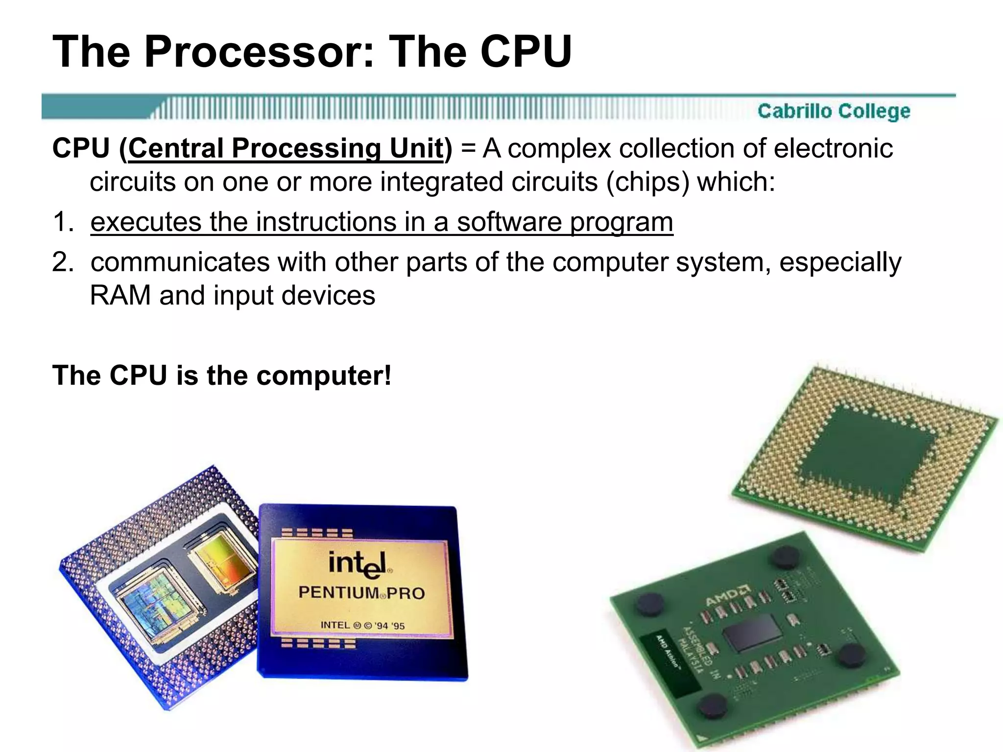 Rick Graziani graziani@cabrillo.edu 28
The Processor: The CPU
CPU (Central Processing Unit) = A complex collection of electronic
circuits on one or more integrated circuits (chips) which:
1. executes the instructions in a software program
2. communicates with other parts of the computer system, especially
RAM and input devices
The CPU is the computer!
 