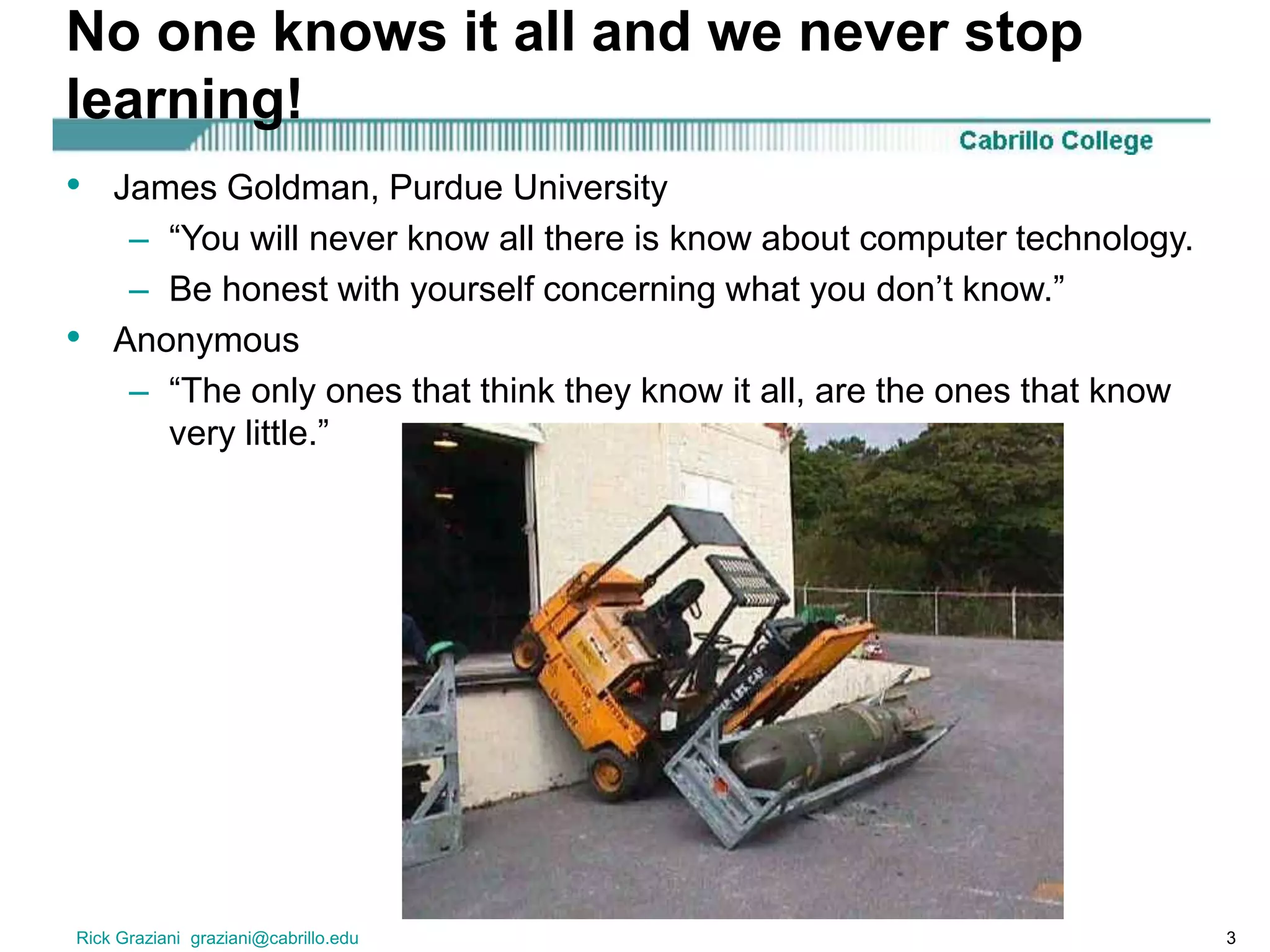 Rick Graziani graziani@cabrillo.edu 3
No one knows it all and we never stop
learning!
• James Goldman, Purdue University
– “You will never know all there is know about computer technology.
– Be honest with yourself concerning what you don’t know.”
• Anonymous
– “The only ones that think they know it all, are the ones that know
very little.”
 