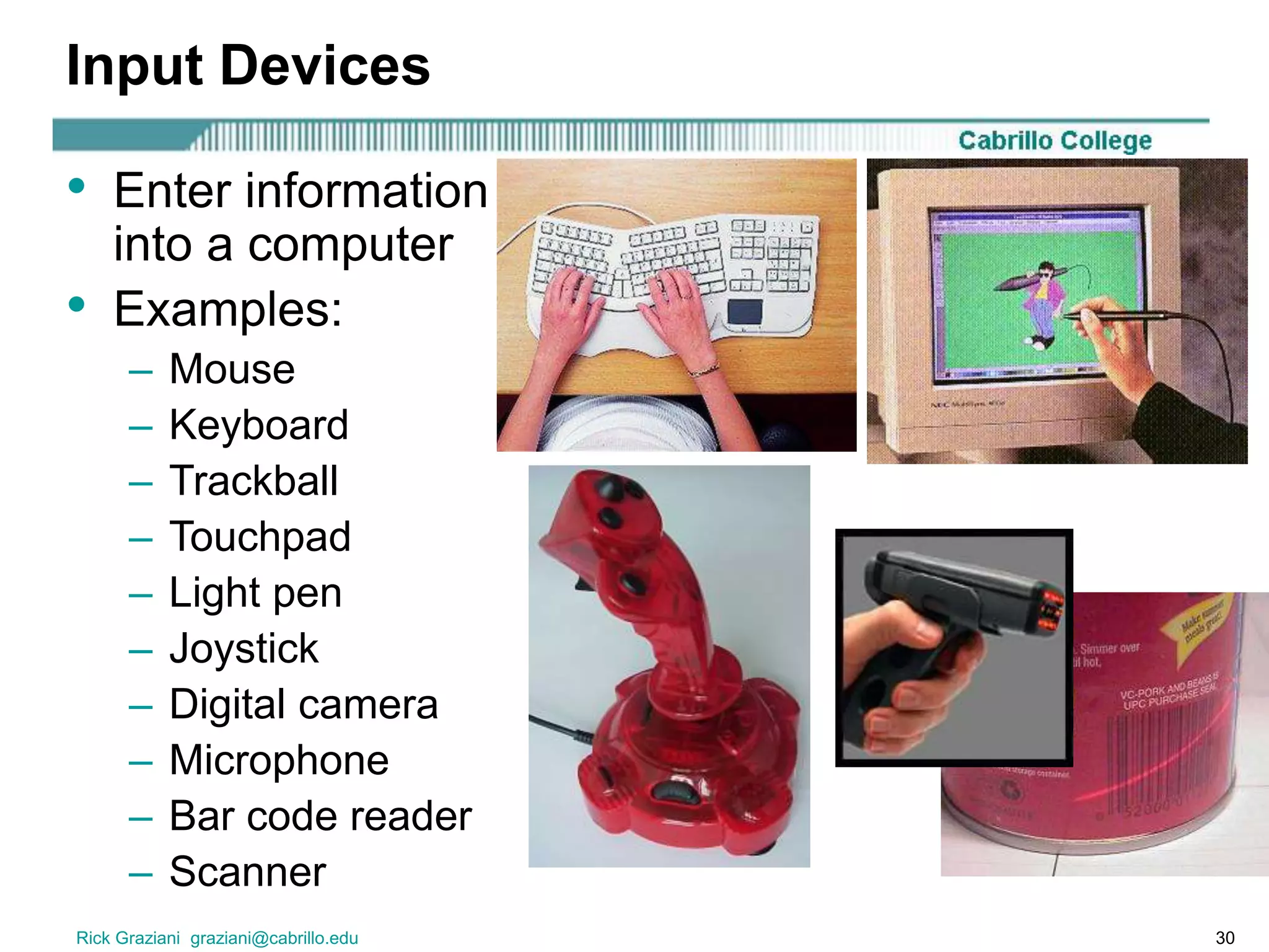 Rick Graziani graziani@cabrillo.edu 30
Input Devices
• Enter information
into a computer
• Examples:
– Mouse
– Keyboard
– Trackball
– Touchpad
– Light pen
– Joystick
– Digital camera
– Microphone
– Bar code reader
– Scanner
 