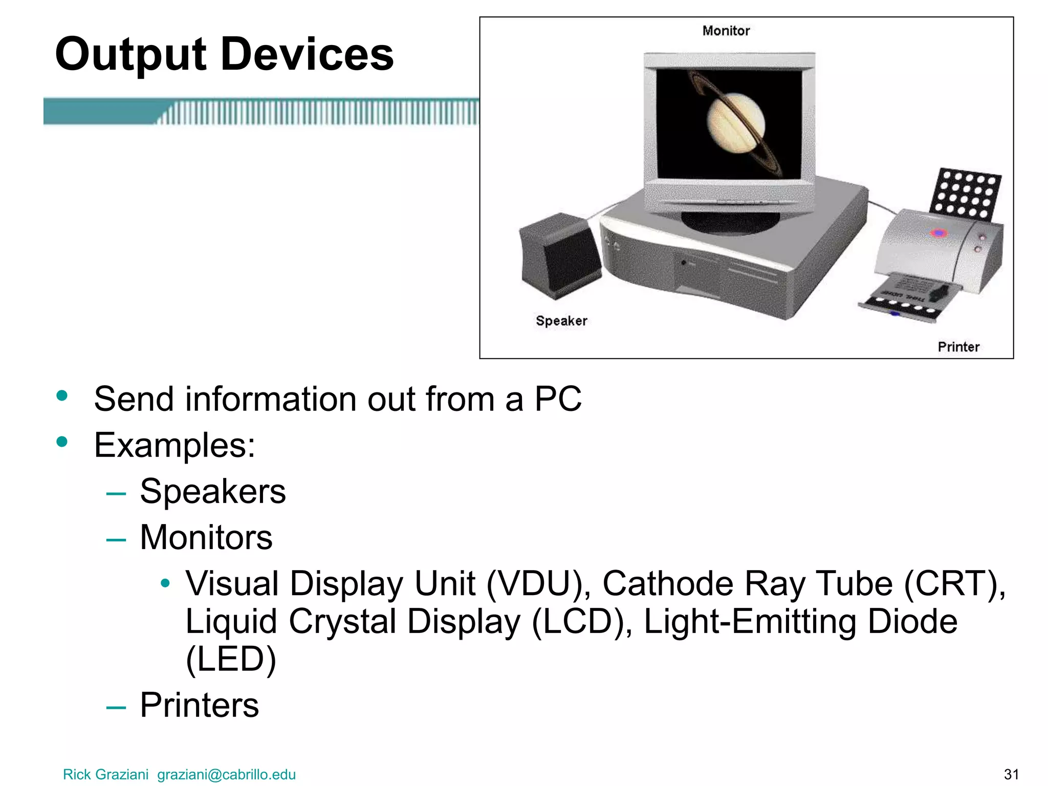 Rick Graziani graziani@cabrillo.edu 31
Output Devices
• Send information out from a PC
• Examples:
– Speakers
– Monitors
• Visual Display Unit (VDU), Cathode Ray Tube (CRT),
Liquid Crystal Display (LCD), Light-Emitting Diode
(LED)
– Printers
 