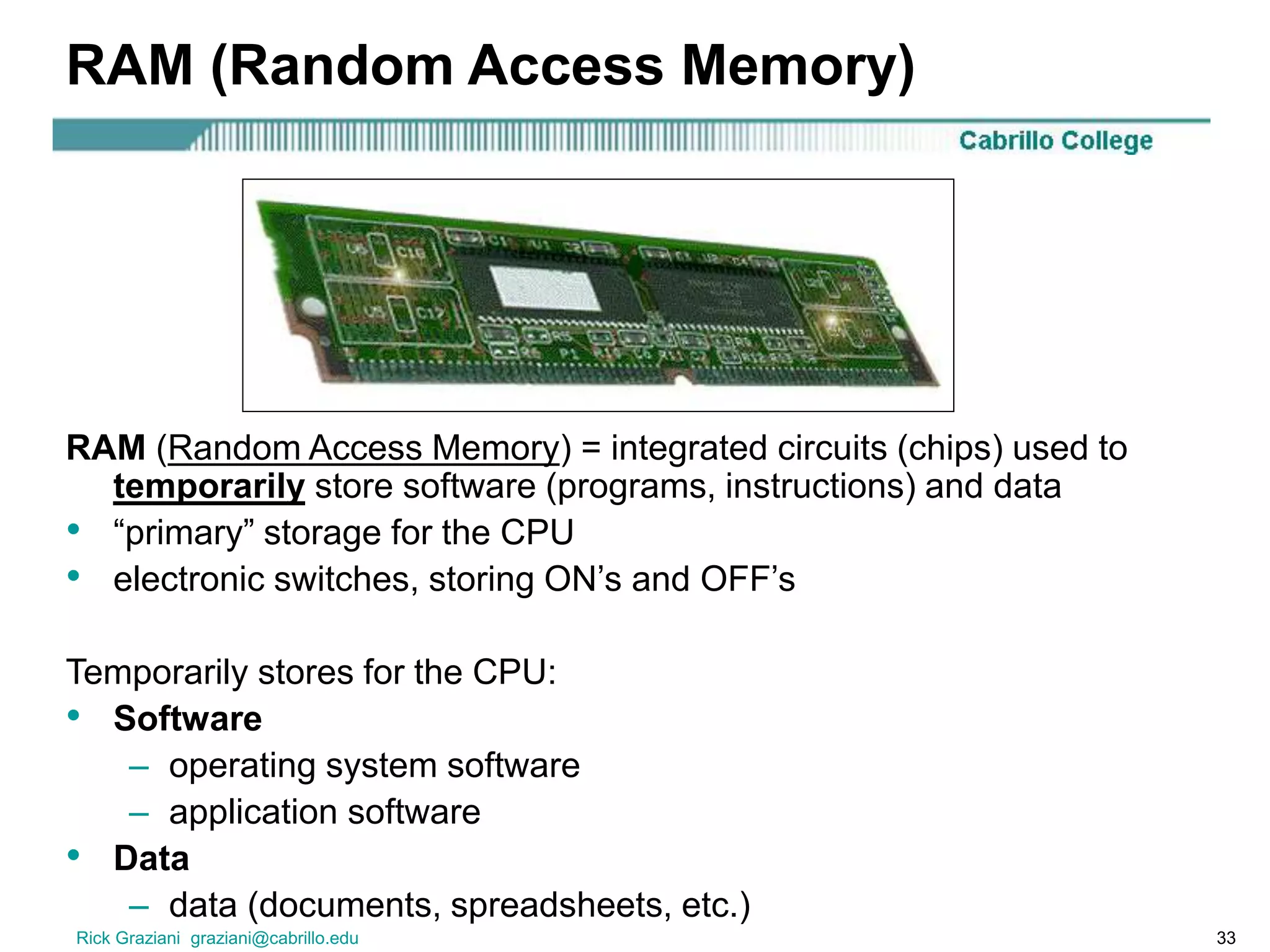 Rick Graziani graziani@cabrillo.edu 33
RAM (Random Access Memory)
RAM (Random Access Memory) = integrated circuits (chips) used to
temporarily store software (programs, instructions) and data
• “primary” storage for the CPU
• electronic switches, storing ON’s and OFF’s
Temporarily stores for the CPU:
• Software
– operating system software
– application software
• Data
– data (documents, spreadsheets, etc.)
 