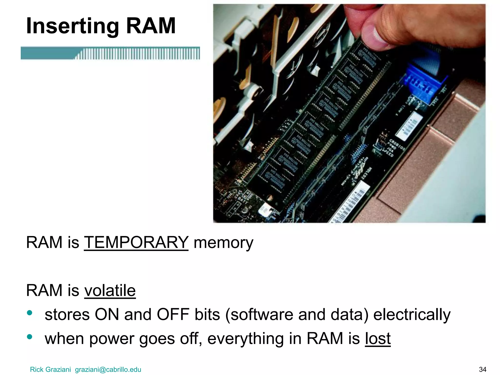 Rick Graziani graziani@cabrillo.edu 34
Inserting RAM
RAM is TEMPORARY memory
RAM is volatile
• stores ON and OFF bits (software and data) electrically
• when power goes off, everything in RAM is lost
 