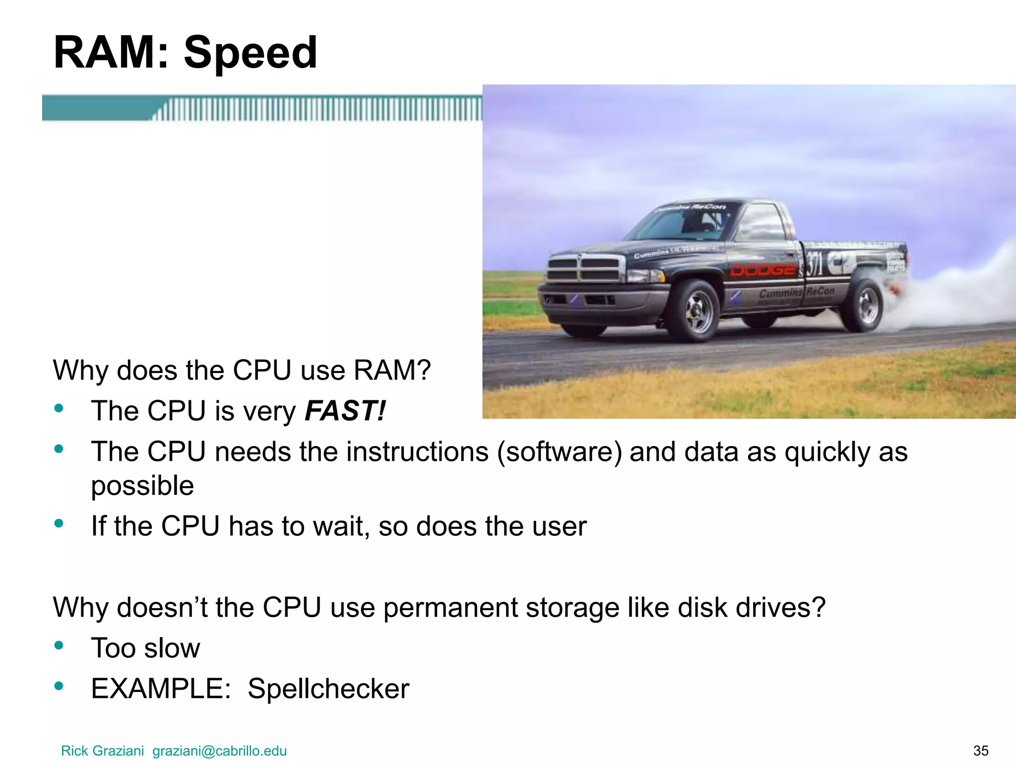 Rick Graziani graziani@cabrillo.edu 35
RAM: Speed
Why does the CPU use RAM?
• The CPU is very FAST!
• The CPU needs the instructions (software) and data as quickly as
possible
• If the CPU has to wait, so does the user
Why doesn’t the CPU use permanent storage like disk drives?
• Too slow
• EXAMPLE: Spellchecker
 