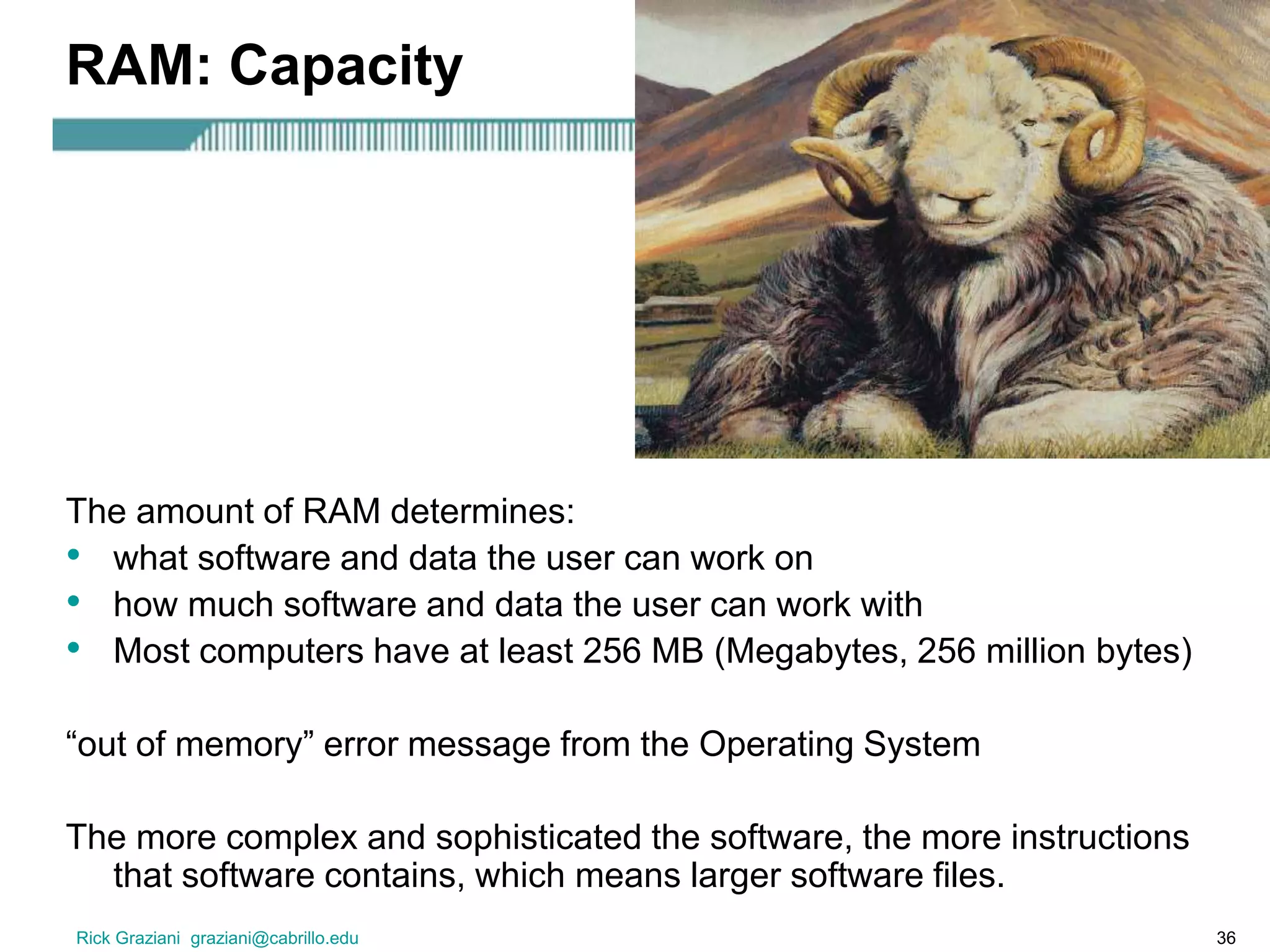 Rick Graziani graziani@cabrillo.edu 36
RAM: Capacity
The amount of RAM determines:
• what software and data the user can work on
• how much software and data the user can work with
• Most computers have at least 256 MB (Megabytes, 256 million bytes)
“out of memory” error message from the Operating System
The more complex and sophisticated the software, the more instructions
that software contains, which means larger software files.
 