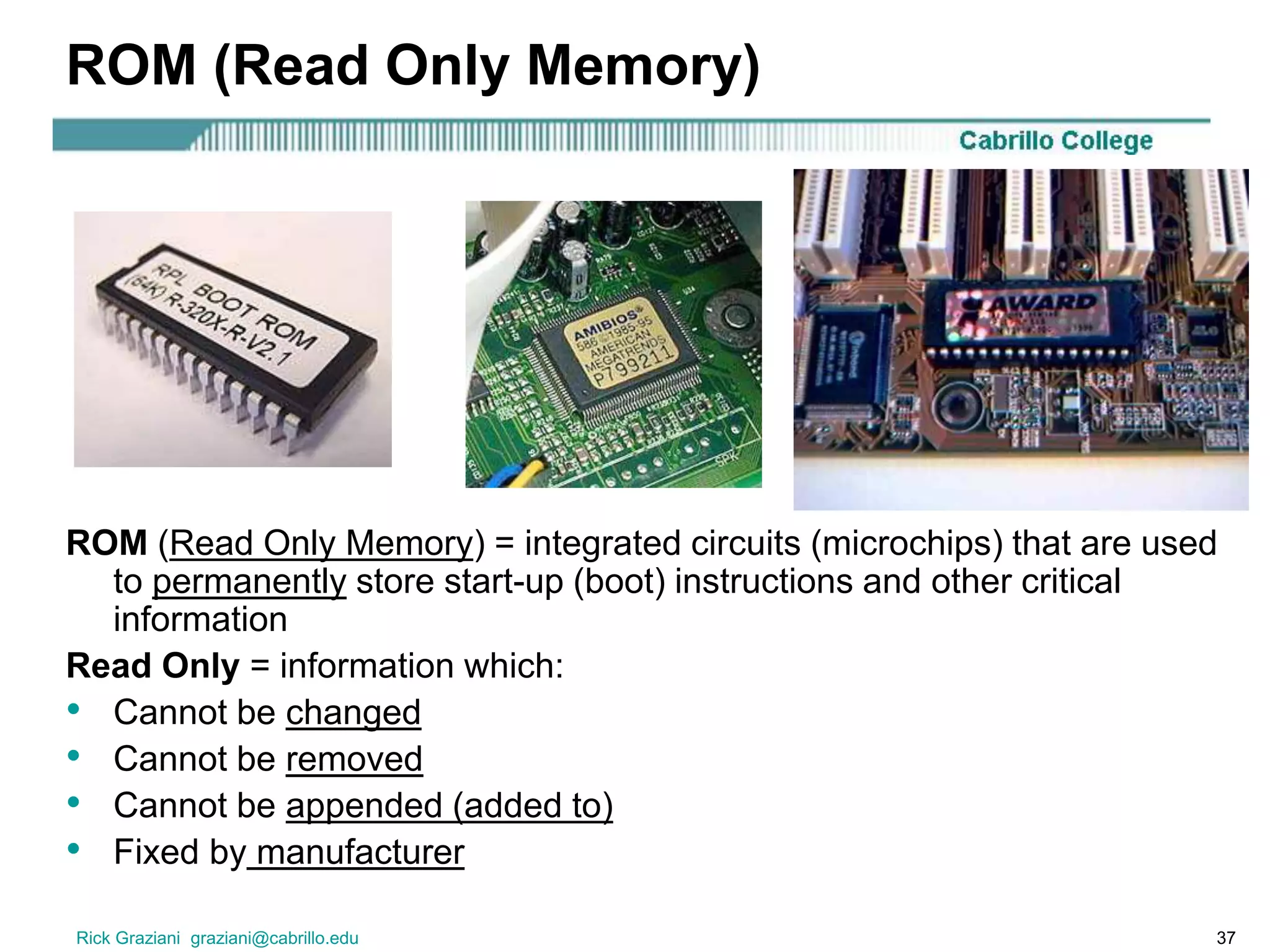 Rick Graziani graziani@cabrillo.edu 37
ROM (Read Only Memory)
ROM (Read Only Memory) = integrated circuits (microchips) that are used
to permanently store start-up (boot) instructions and other critical
information
Read Only = information which:
• Cannot be changed
• Cannot be removed
• Cannot be appended (added to)
• Fixed by manufacturer
 