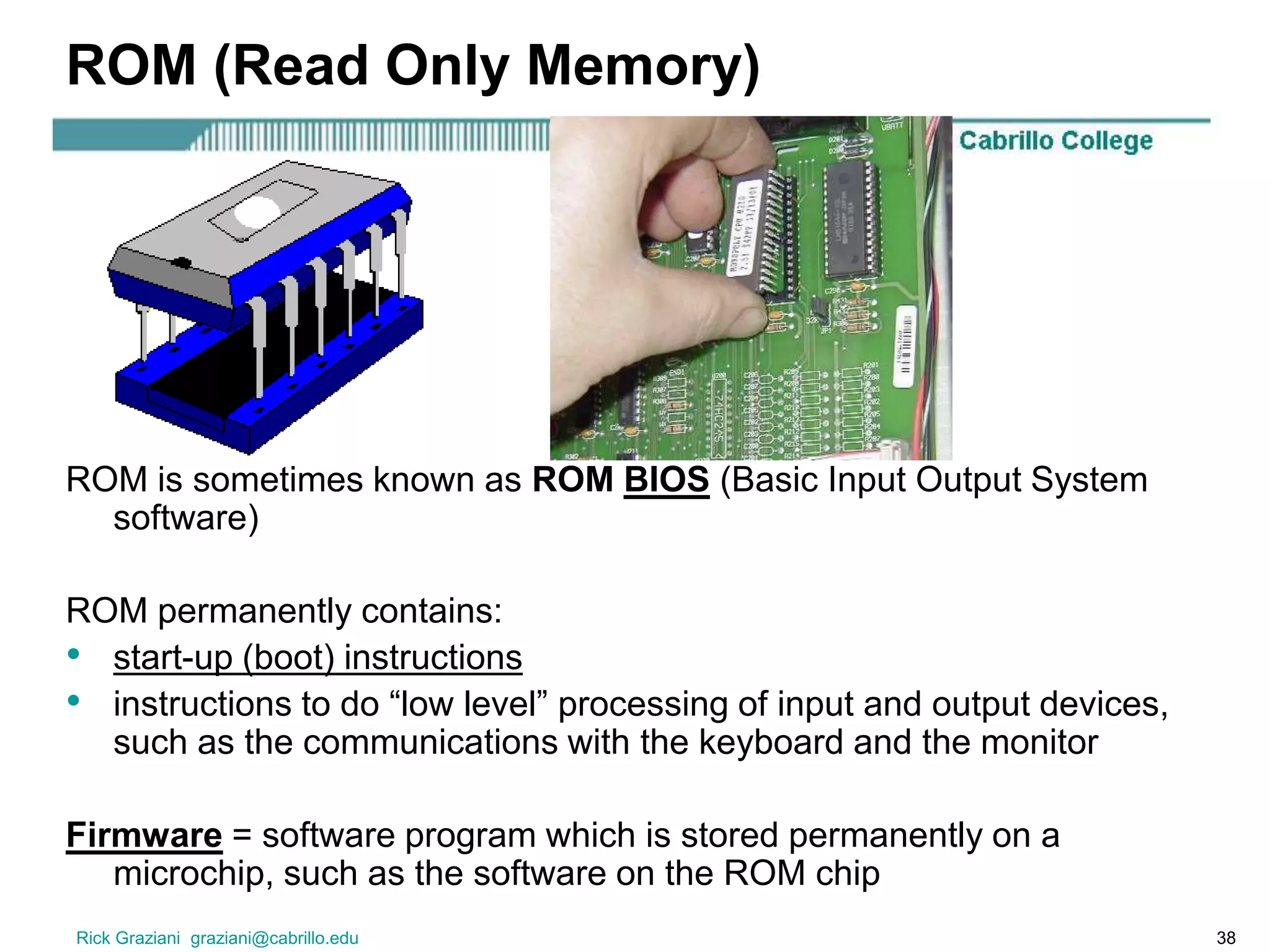 Rick Graziani graziani@cabrillo.edu 38
ROM (Read Only Memory)
ROM is sometimes known as ROM BIOS (Basic Input Output System
software)
ROM permanently contains:
• start-up (boot) instructions
• instructions to do “low level” processing of input and output devices,
such as the communications with the keyboard and the monitor
Firmware = software program which is stored permanently on a
microchip, such as the software on the ROM chip
 