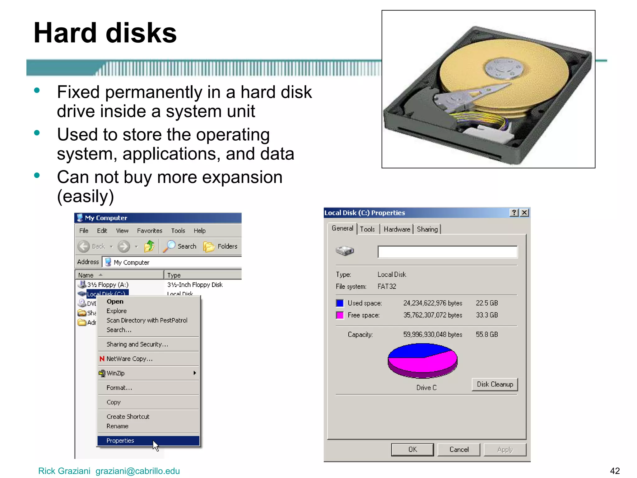 Rick Graziani graziani@cabrillo.edu 42
Hard disks
• Fixed permanently in a hard disk
drive inside a system unit
• Used to store the operating
system, applications, and data
• Can not buy more expansion
(easily)
 