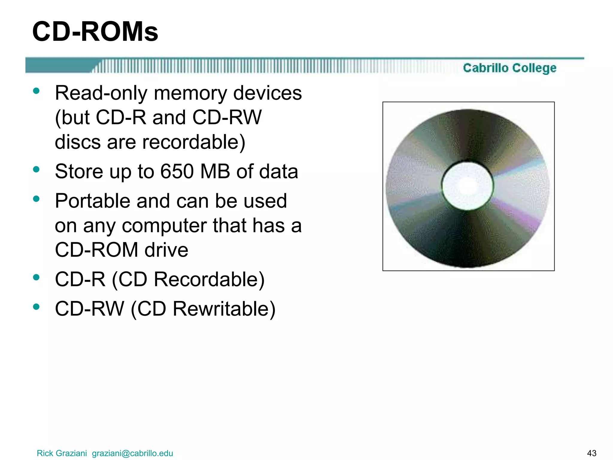 Rick Graziani graziani@cabrillo.edu 43
CD-ROMs
• Read-only memory devices
(but CD-R and CD-RW
discs are recordable)
• Store up to 650 MB of data
• Portable and can be used
on any computer that has a
CD-ROM drive
• CD-R (CD Recordable)
• CD-RW (CD Rewritable)
 