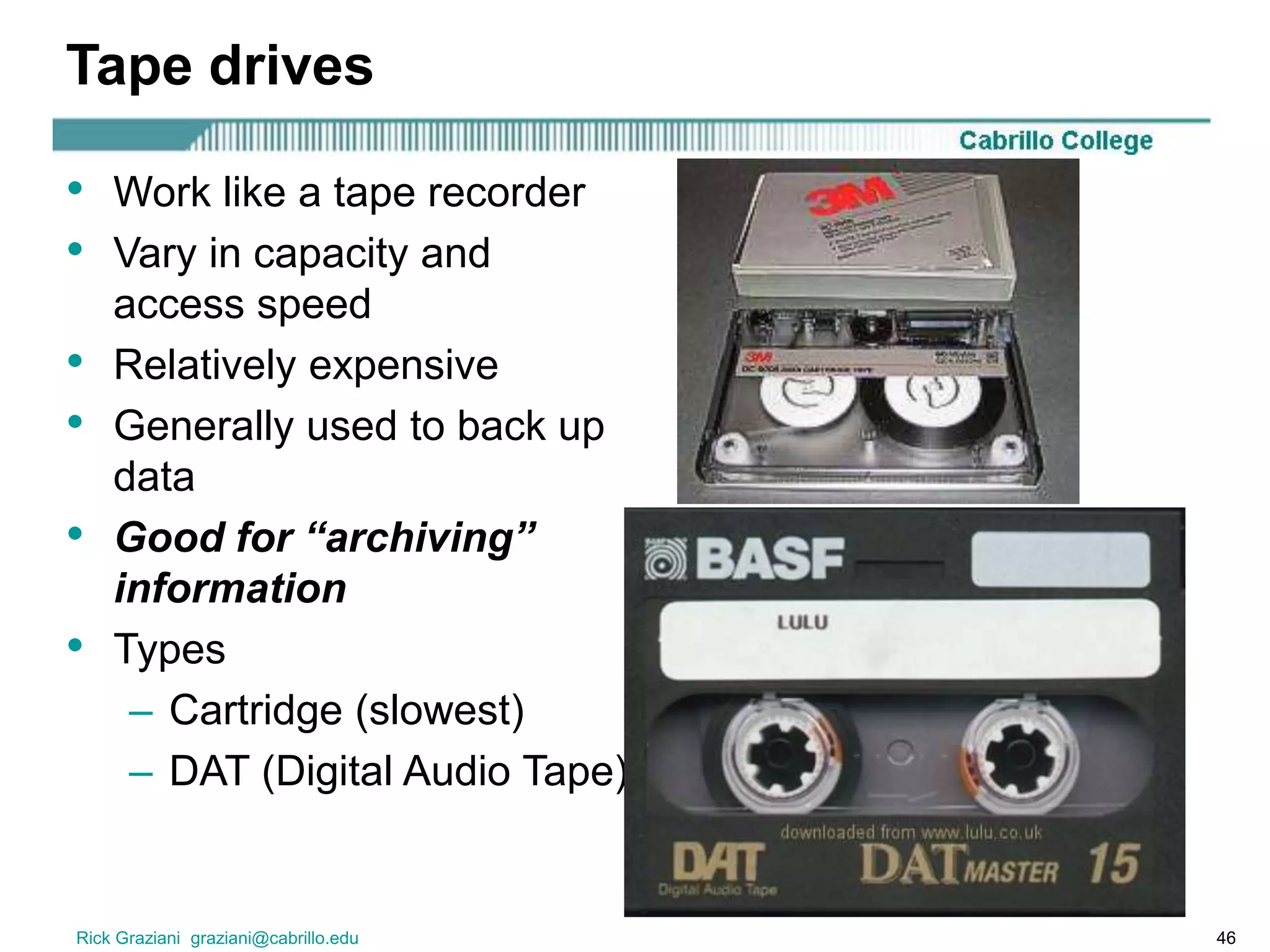 Rick Graziani graziani@cabrillo.edu 46
Tape drives
• Work like a tape recorder
• Vary in capacity and
access speed
• Relatively expensive
• Generally used to back up
data
• Good for “archiving”
information
• Types
– Cartridge (slowest)
– DAT (Digital Audio Tape)
 