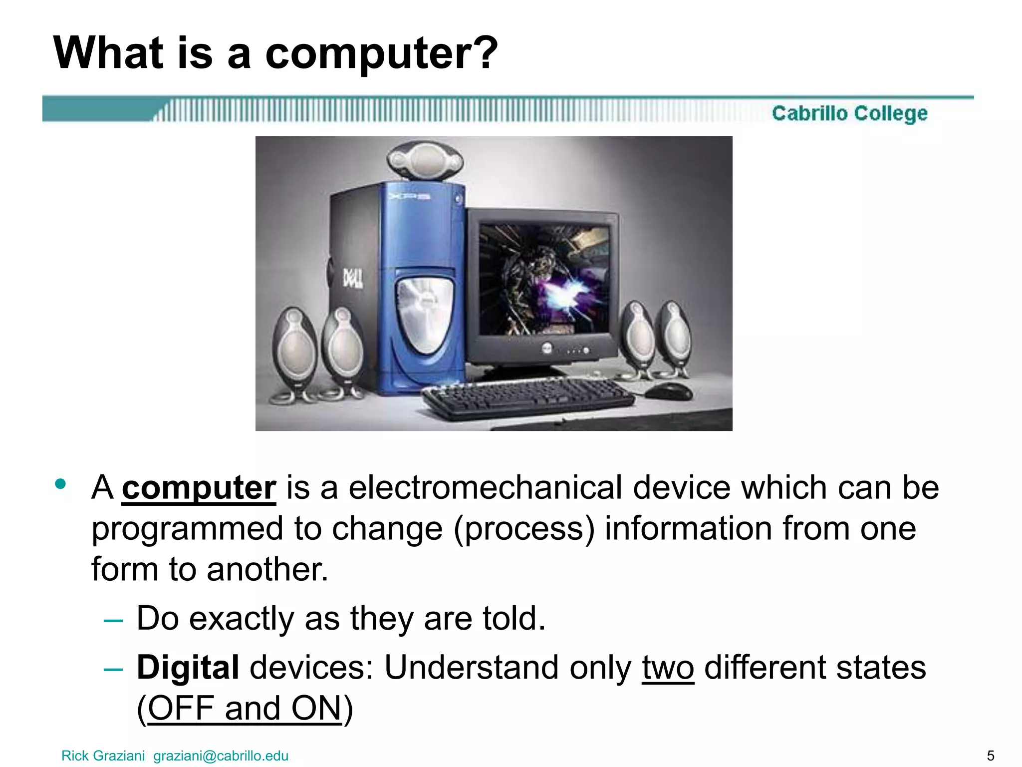 Rick Graziani graziani@cabrillo.edu 5
What is a computer?
• A computer is a electromechanical device which can be
programmed to change (process) information from one
form to another.
– Do exactly as they are told.
– Digital devices: Understand only two different states
(OFF and ON)
 