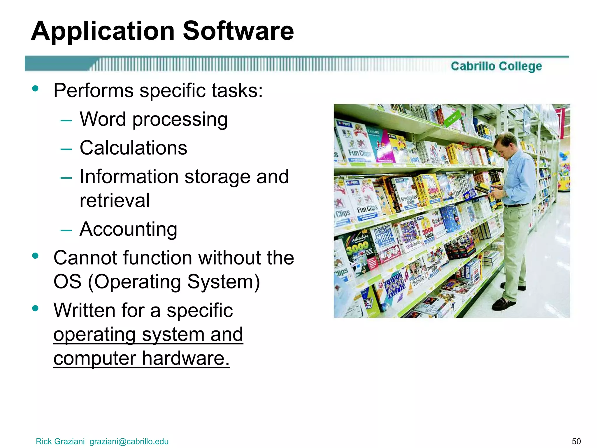 Rick Graziani graziani@cabrillo.edu 50
Application Software
• Performs specific tasks:
– Word processing
– Calculations
– Information storage and
retrieval
– Accounting
• Cannot function without the
OS (Operating System)
• Written for a specific
operating system and
computer hardware.
 