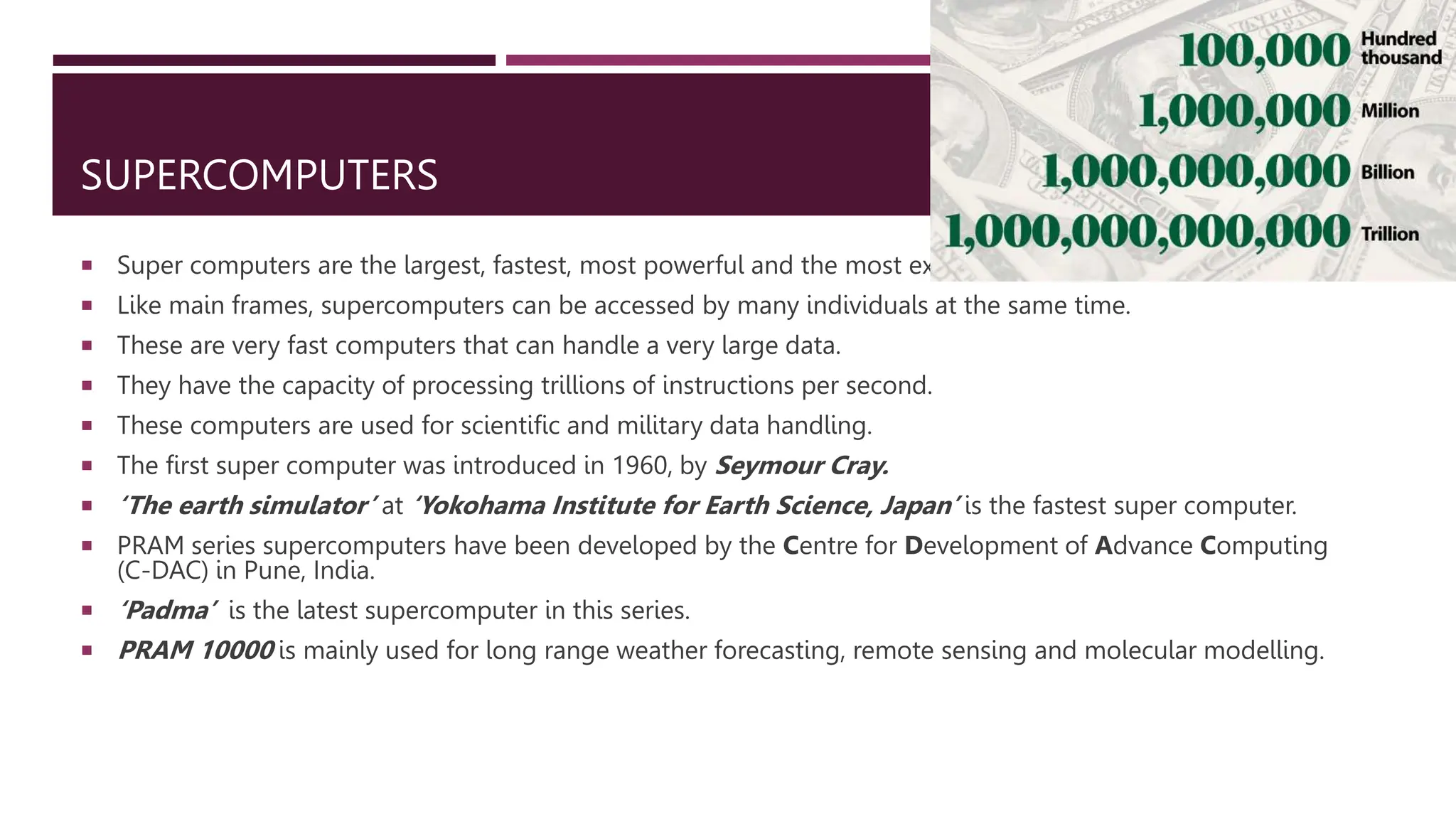 SUPERCOMPUTERS
 Super computers are the largest, fastest, most powerful and the most expensive computers.
 Like main frames, supercomputers can be accessed by many individuals at the same time.
 These are very fast computers that can handle a very large data.
 They have the capacity of processing trillions of instructions per second.
 These computers are used for scientific and military data handling.
 The first super computer was introduced in 1960, by Seymour Cray.
 ‘The earth simulator’ at ‘Yokohama Institute for Earth Science, Japan’ is the fastest super computer.
 PRAM series supercomputers have been developed by the Centre for Development of Advance Computing
(C-DAC) in Pune, India.
 ‘Padma’ is the latest supercomputer in this series.
 PRAM 10000 is mainly used for long range weather forecasting, remote sensing and molecular modelling.
 