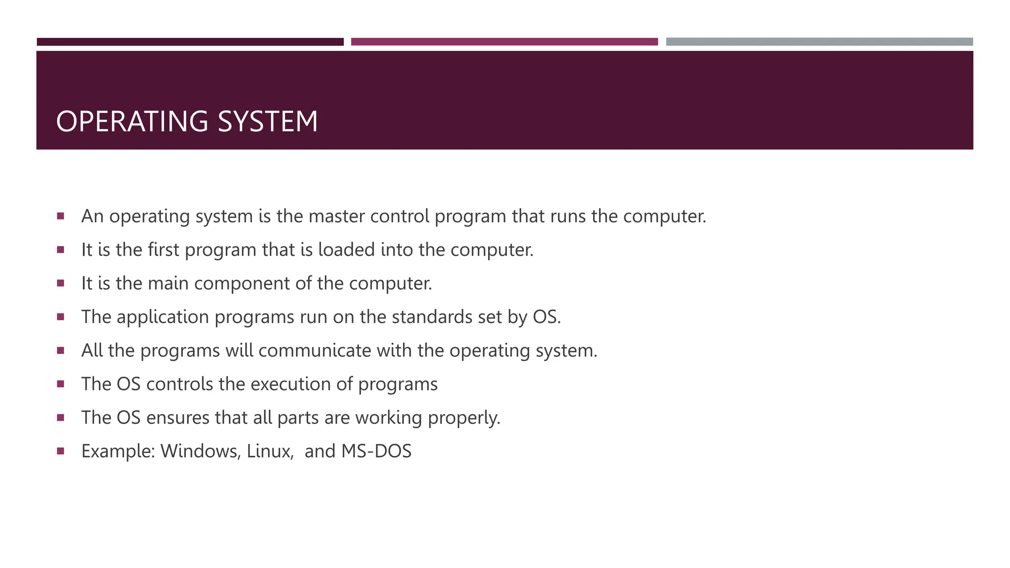OPERATING SYSTEM
 An operating system is the master control program that runs the computer.
 It is the first program that is loaded into the computer.
 It is the main component of the computer.
 The application programs run on the standards set by OS.
 All the programs will communicate with the operating system.
 The OS controls the execution of programs
 The OS ensures that all parts are working properly.
 Example: Windows, Linux, and MS-DOS
 