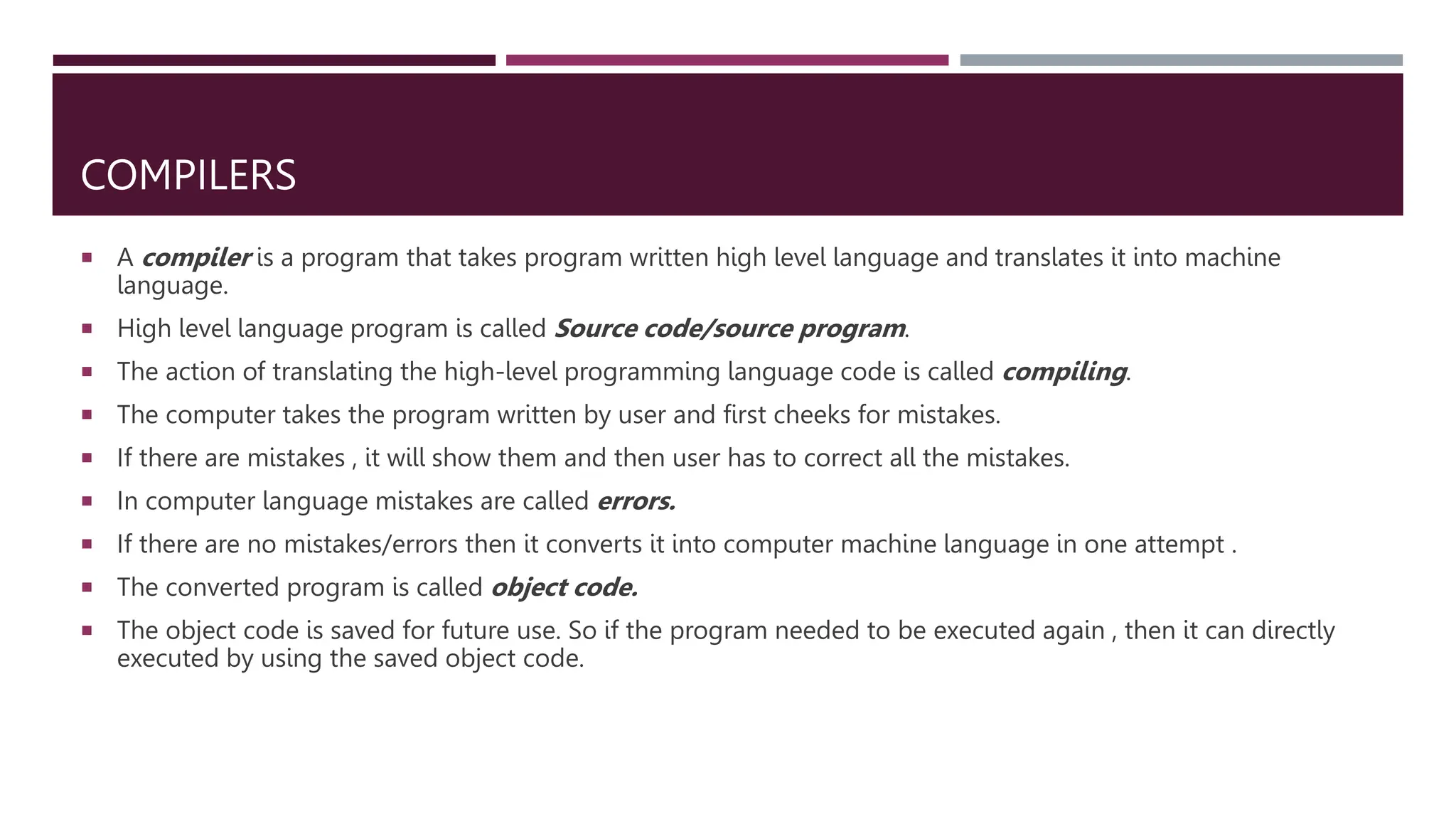 COMPILERS
 A compiler is a program that takes program written high level language and translates it into machine
language.
 High level language program is called Source code/source program.
 The action of translating the high-level programming language code is called compiling.
 The computer takes the program written by user and first cheeks for mistakes.
 If there are mistakes , it will show them and then user has to correct all the mistakes.
 In computer language mistakes are called errors.
 If there are no mistakes/errors then it converts it into computer machine language in one attempt .
 The converted program is called object code.
 The object code is saved for future use. So if the program needed to be executed again , then it can directly
executed by using the saved object code.
 