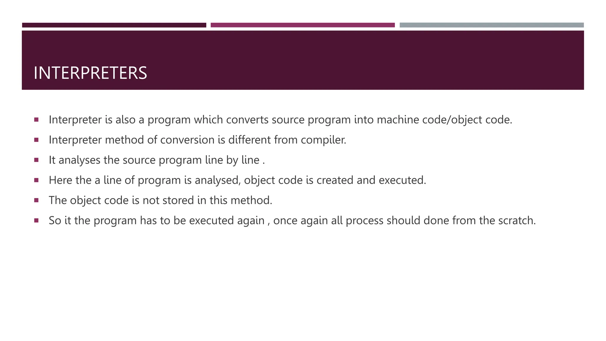 INTERPRETERS
 Interpreter is also a program which converts source program into machine code/object code.
 Interpreter method of conversion is different from compiler.
 It analyses the source program line by line .
 Here the a line of program is analysed, object code is created and executed.
 The object code is not stored in this method.
 So it the program has to be executed again , once again all process should done from the scratch.
 