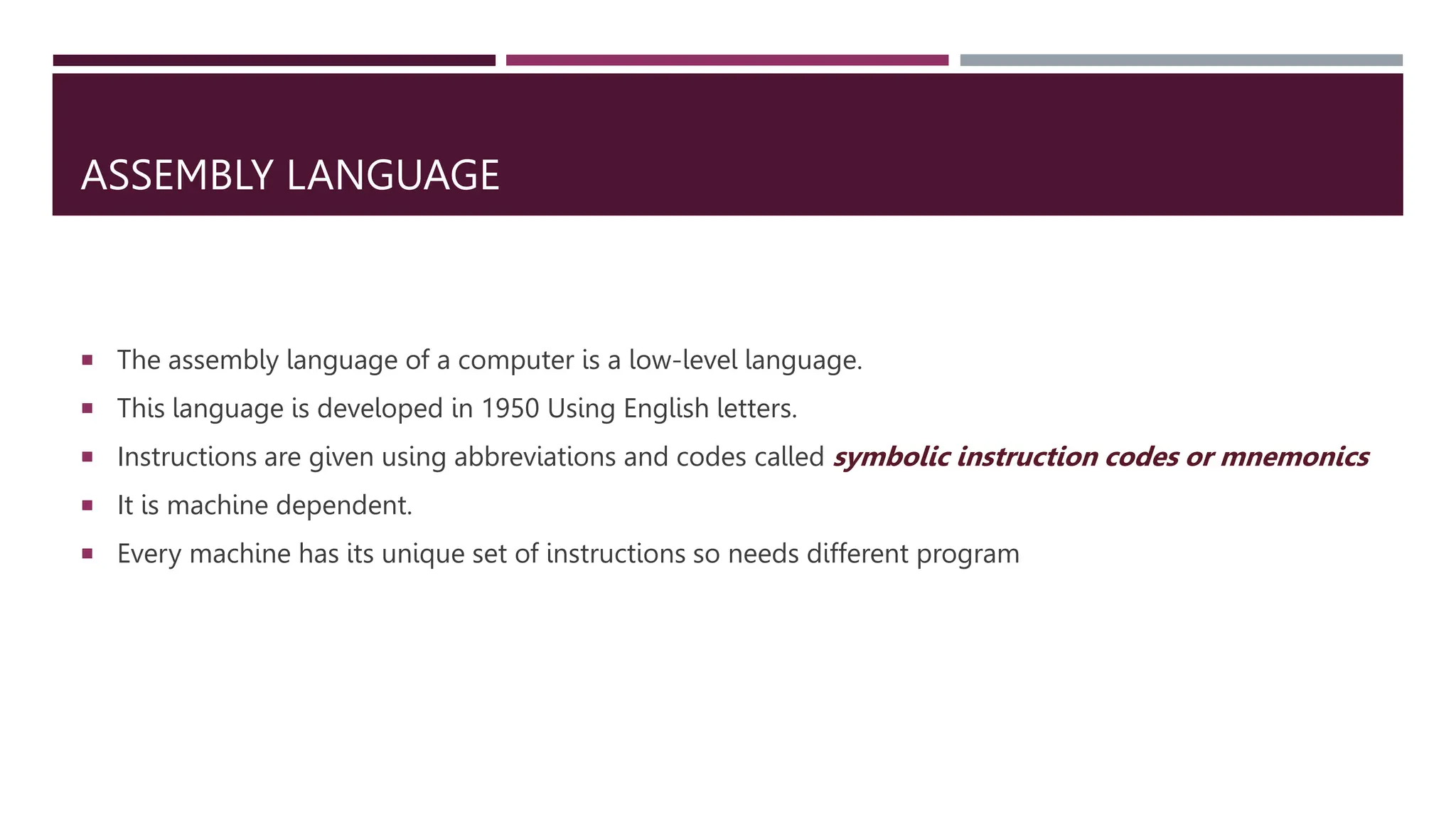 ASSEMBLY LANGUAGE
 The assembly language of a computer is a low-level language.
 This language is developed in 1950 Using English letters.
 Instructions are given using abbreviations and codes called symbolic instruction codes or mnemonics
 It is machine dependent.
 Every machine has its unique set of instructions so needs different program
 