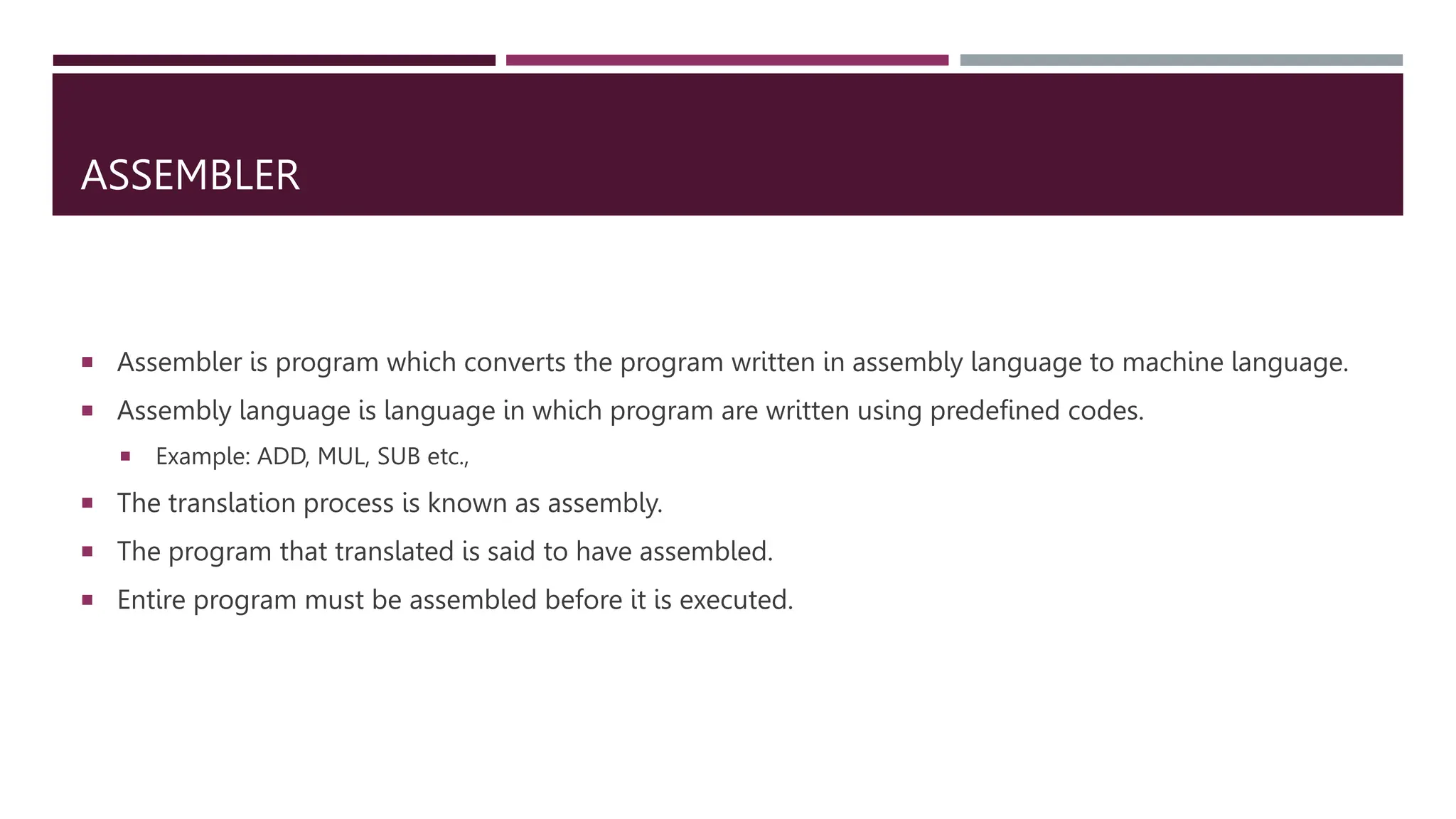 ASSEMBLER
 Assembler is program which converts the program written in assembly language to machine language.
 Assembly language is language in which program are written using predefined codes.
 Example: ADD, MUL, SUB etc.,
 The translation process is known as assembly.
 The program that translated is said to have assembled.
 Entire program must be assembled before it is executed.
 