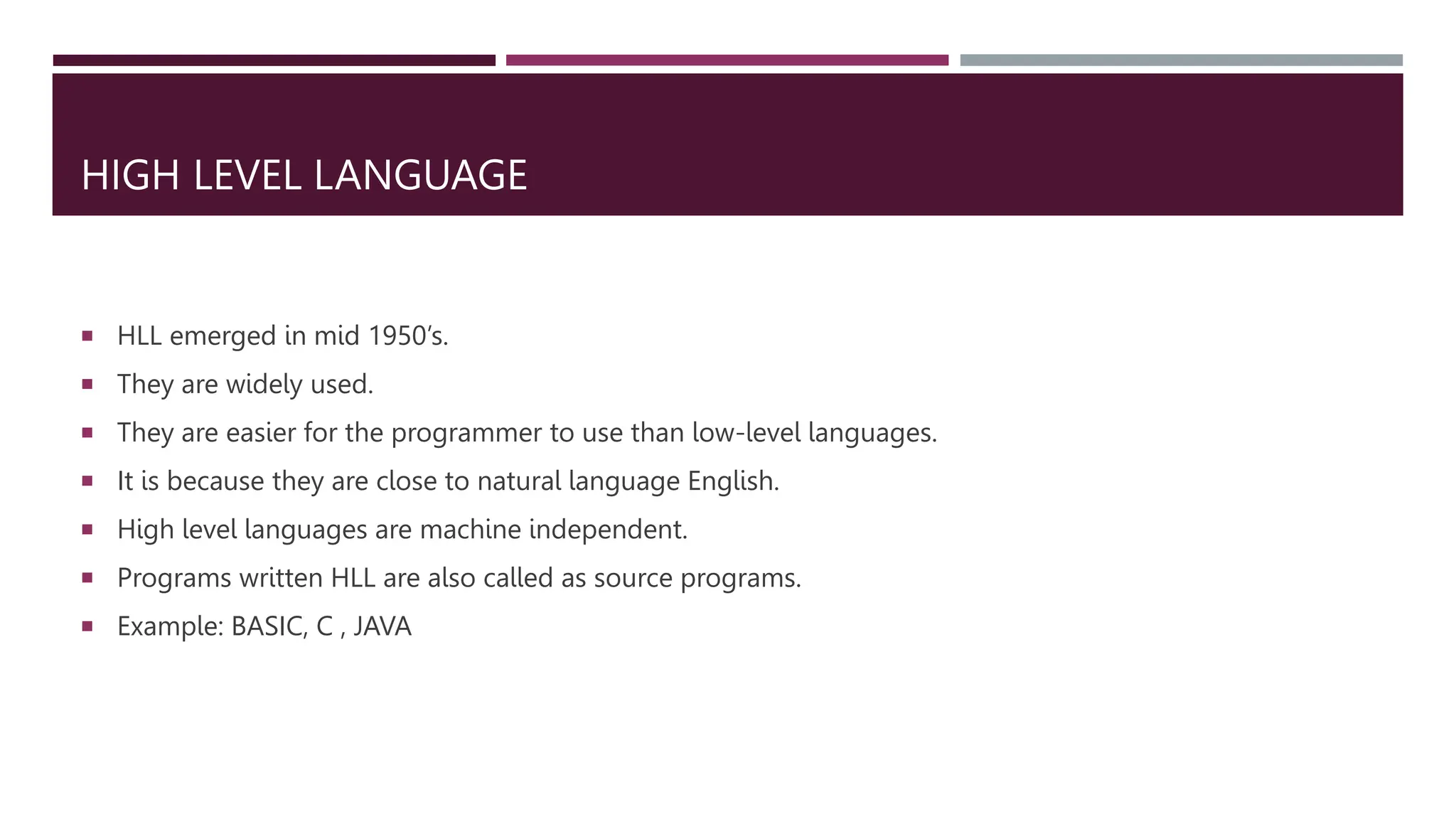 HIGH LEVEL LANGUAGE
 HLL emerged in mid 1950’s.
 They are widely used.
 They are easier for the programmer to use than low-level languages.
 It is because they are close to natural language English.
 High level languages are machine independent.
 Programs written HLL are also called as source programs.
 Example: BASIC, C , JAVA
 
