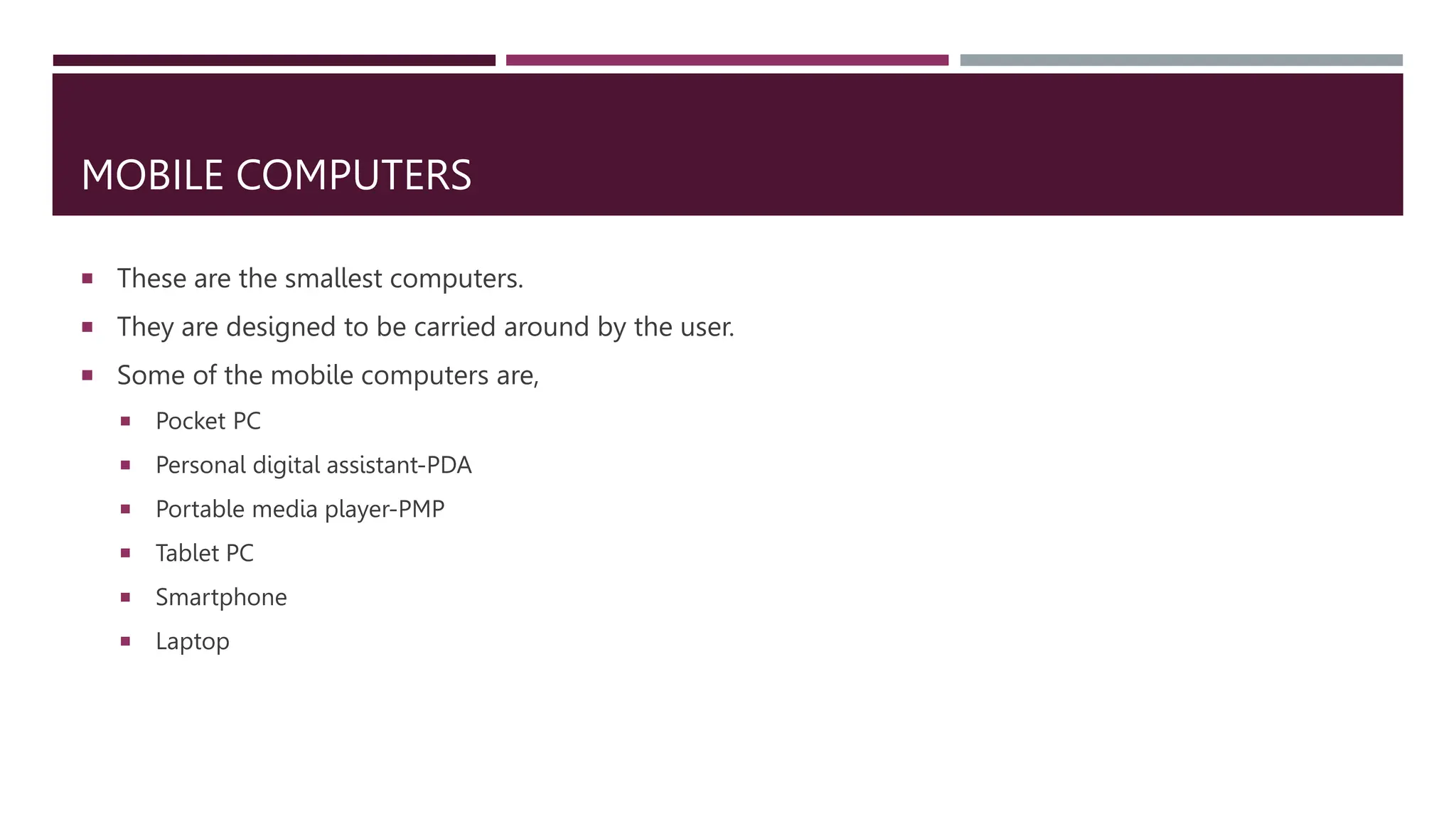 MOBILE COMPUTERS
 These are the smallest computers.
 They are designed to be carried around by the user.
 Some of the mobile computers are,
 Pocket PC
 Personal digital assistant-PDA
 Portable media player-PMP
 Tablet PC
 Smartphone
 Laptop
 