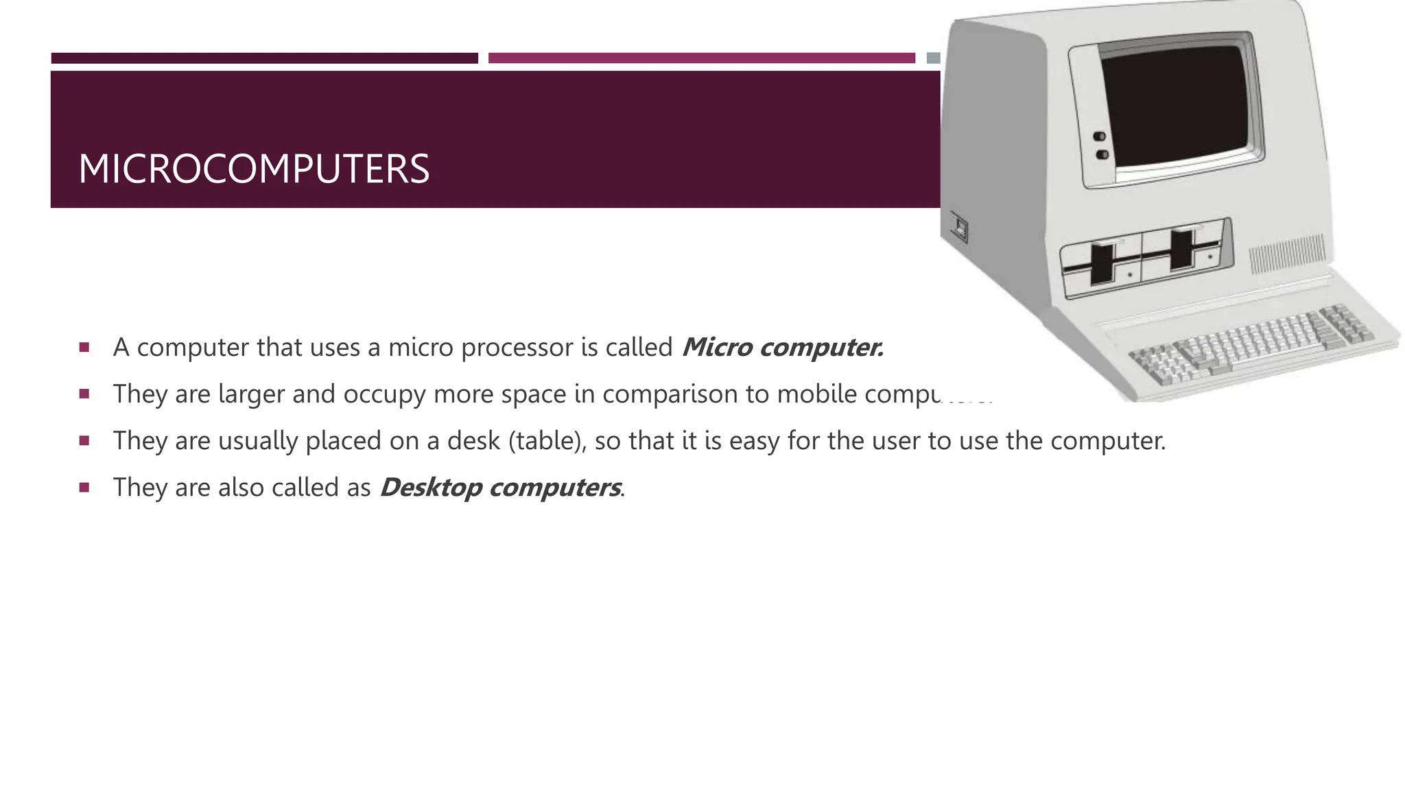 MICROCOMPUTERS
 A computer that uses a micro processor is called Micro computer.
 They are larger and occupy more space in comparison to mobile computers.
 They are usually placed on a desk (table), so that it is easy for the user to use the computer.
 They are also called as Desktop computers.
 