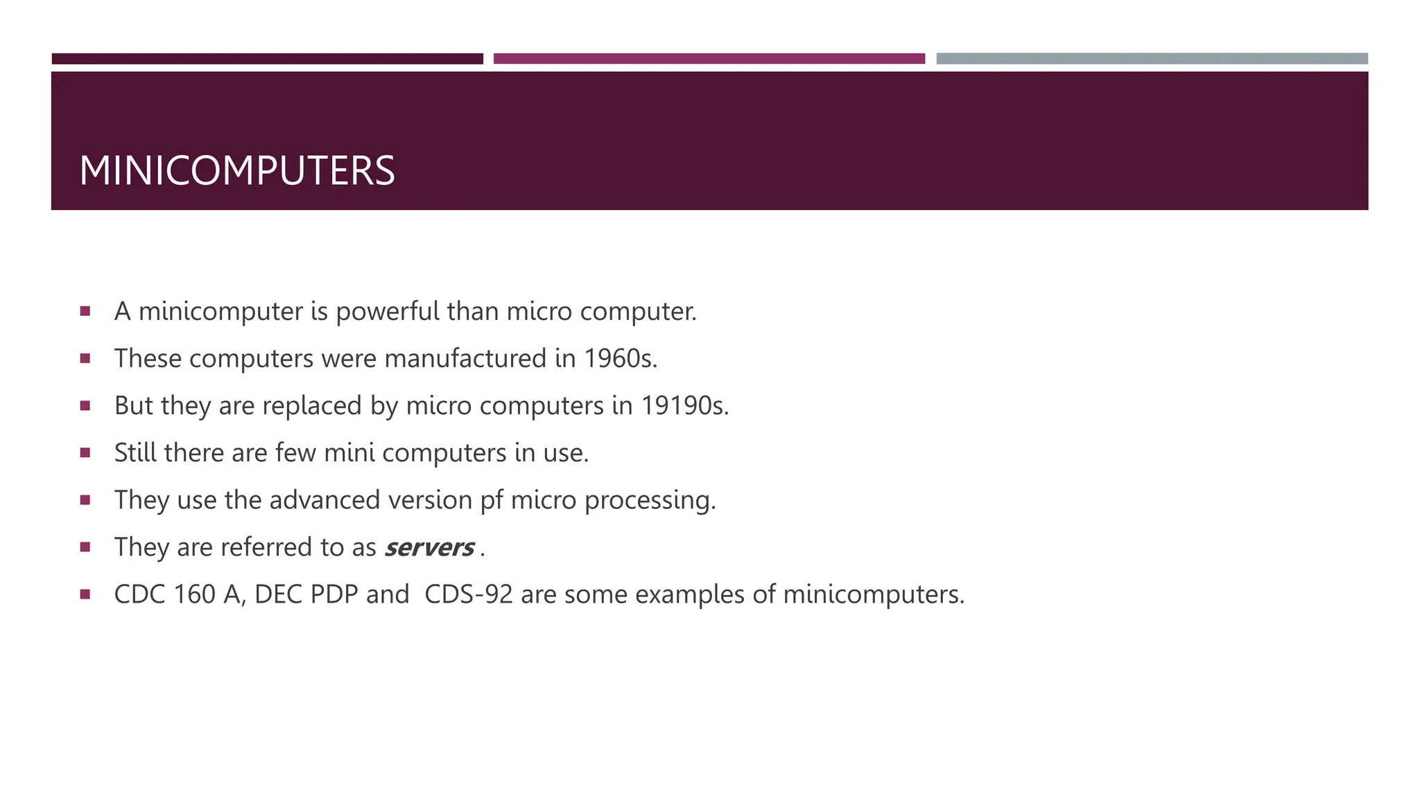 MINICOMPUTERS
 A minicomputer is powerful than micro computer.
 These computers were manufactured in 1960s.
 But they are replaced by micro computers in 19190s.
 Still there are few mini computers in use.
 They use the advanced version pf micro processing.
 They are referred to as servers .
 CDC 160 A, DEC PDP and CDS-92 are some examples of minicomputers.
 