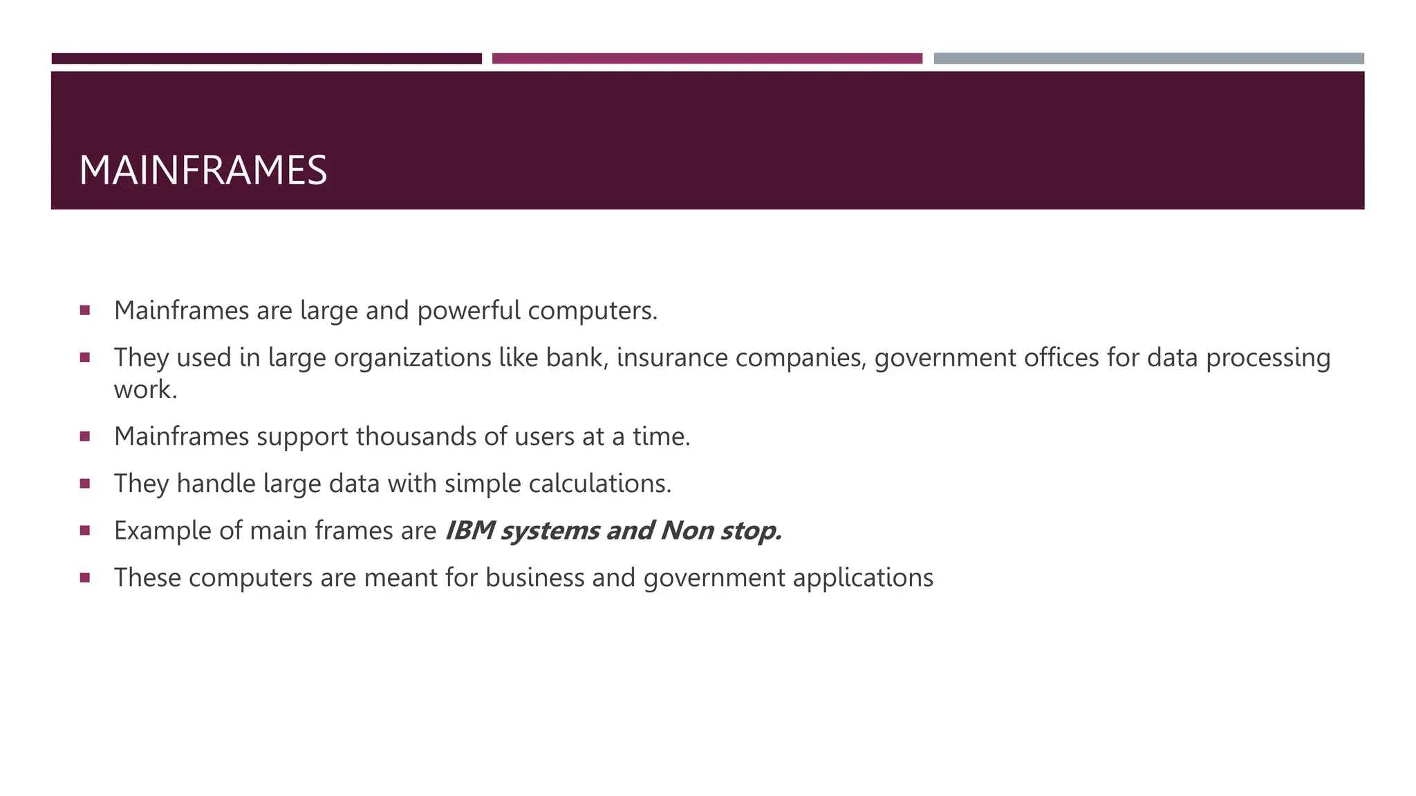 MAINFRAMES
 Mainframes are large and powerful computers.
 They used in large organizations like bank, insurance companies, government offices for data processing
work.
 Mainframes support thousands of users at a time.
 They handle large data with simple calculations.
 Example of main frames are IBM systems and Non stop.
 These computers are meant for business and government applications
 