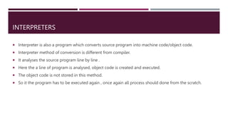 INTERPRETERS
 Interpreter is also a program which converts source program into machine code/object code.
 Interpreter method of conversion is different from compiler.
 It analyses the source program line by line .
 Here the a line of program is analysed, object code is created and executed.
 The object code is not stored in this method.
 So it the program has to be executed again , once again all process should done from the scratch.
 