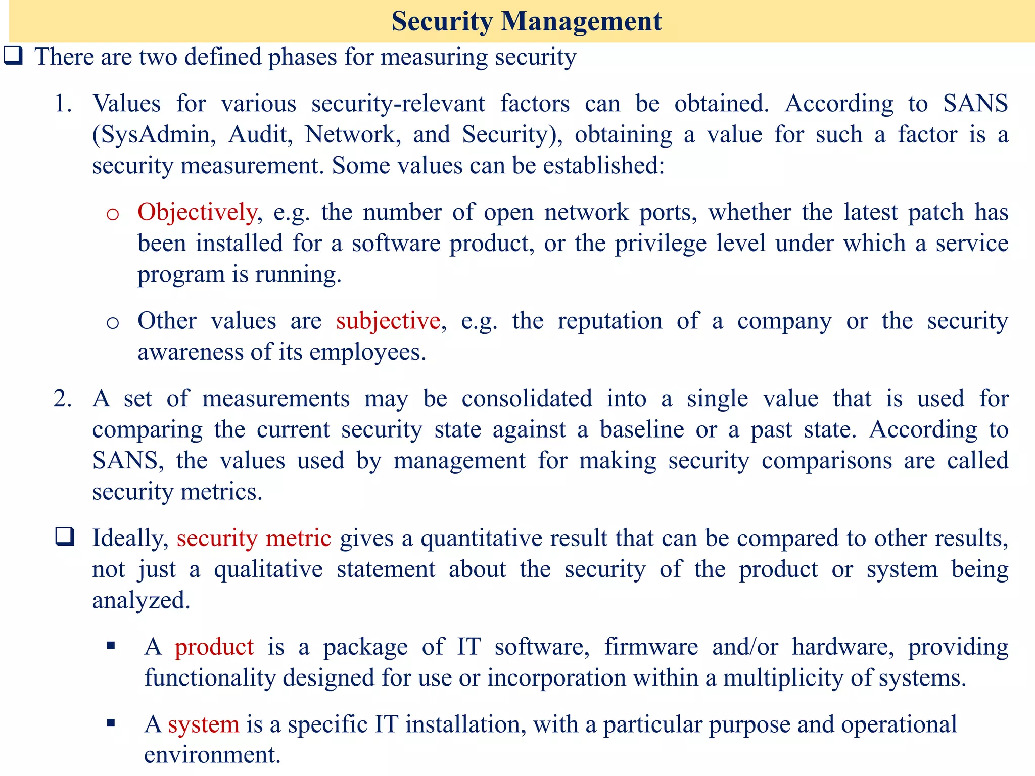 Security Management
❑ There are two defined phases for measuring security
1. Values for various security-relevant factors can be obtained. According to SANS
(SysAdmin, Audit, Network, and Security), obtaining a value for such a factor is a
security measurement. Some values can be established:
o Objectively, e.g. the number of open network ports, whether the latest patch has
been installed for a software product, or the privilege level under which a service
program is running.
o Other values are subjective, e.g. the reputation of a company or the security
awareness of its employees.
2. A set of measurements may be consolidated into a single value that is used for
comparing the current security state against a baseline or a past state. According to
SANS, the values used by management for making security comparisons are called
security metrics.
❑ Ideally, security metric gives a quantitative result that can be compared to other results,
not just a qualitative statement about the security of the product or system being
analyzed.
▪ A product is a package of IT software, firmware and/or hardware, providing
functionality designed for use or incorporation within a multiplicity of systems.
▪ A system is a specific IT installation, with a particular purpose and operational
environment.
 