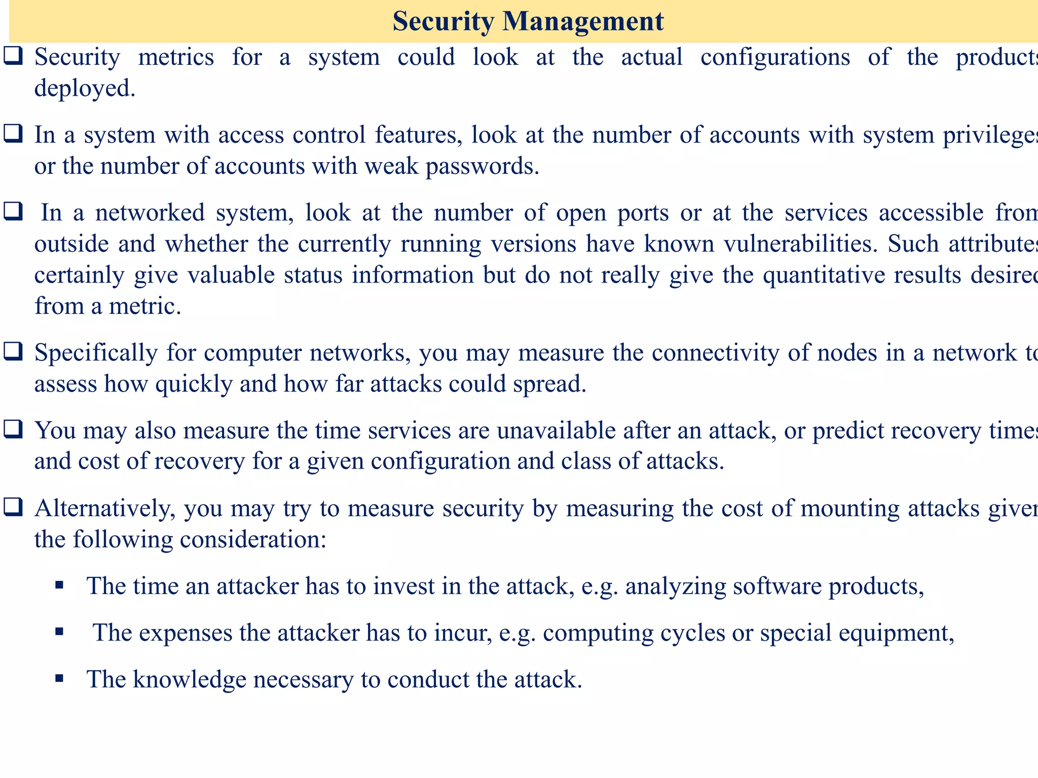 Security Management
❑ Security metrics for a system could look at the actual configurations of the products
deployed.
❑ In a system with access control features, look at the number of accounts with system privileges
or the number of accounts with weak passwords.
❑ In a networked system, look at the number of open ports or at the services accessible from
outside and whether the currently running versions have known vulnerabilities. Such attributes
certainly give valuable status information but do not really give the quantitative results desired
from a metric.
❑ Specifically for computer networks, you may measure the connectivity of nodes in a network to
assess how quickly and how far attacks could spread.
❑ You may also measure the time services are unavailable after an attack, or predict recovery times
and cost of recovery for a given configuration and class of attacks.
❑ Alternatively, you may try to measure security by measuring the cost of mounting attacks given
the following consideration:
▪ The time an attacker has to invest in the attack, e.g. analyzing software products,
▪ The expenses the attacker has to incur, e.g. computing cycles or special equipment,
▪ The knowledge necessary to conduct the attack.
 