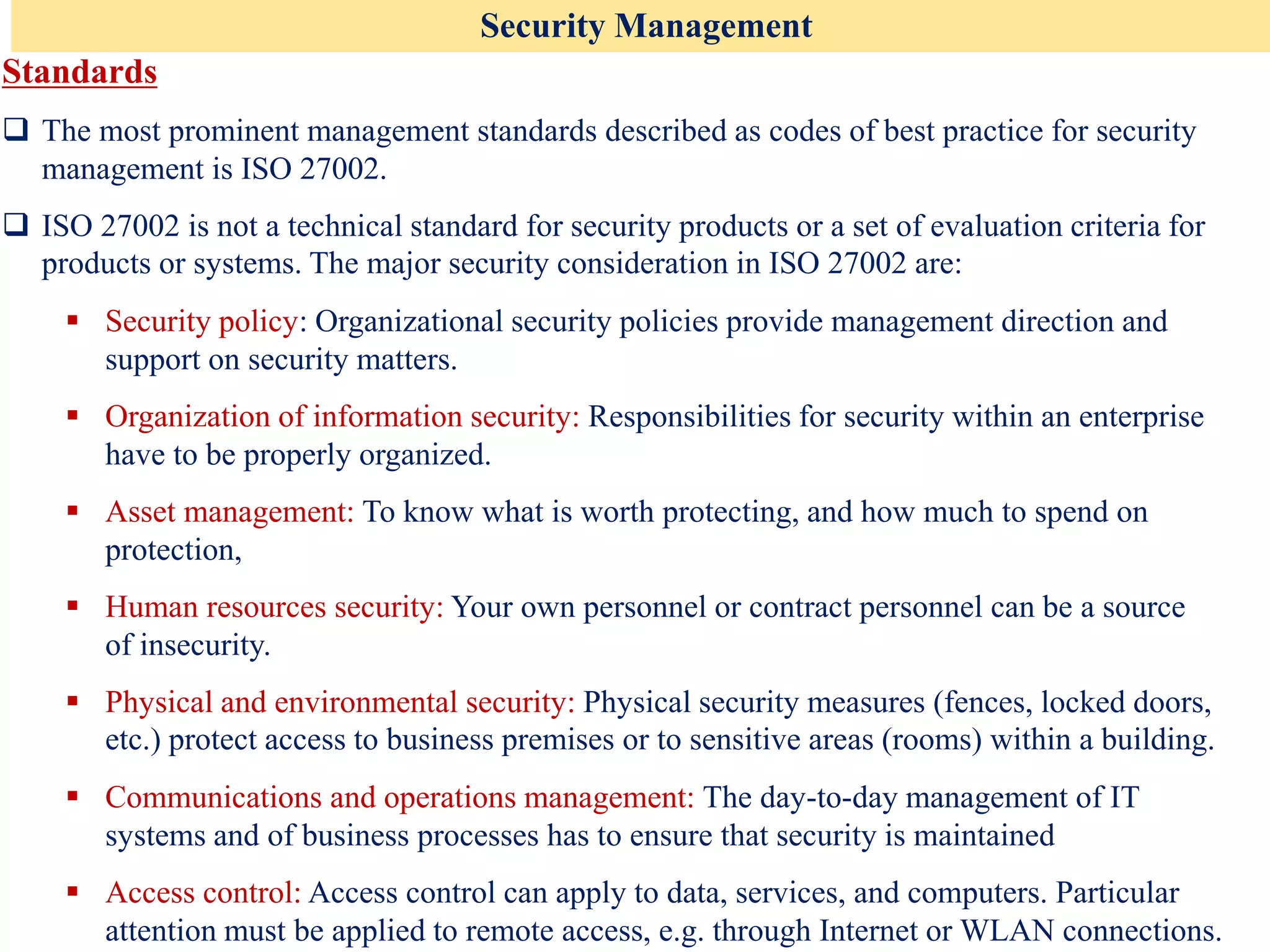Security Management
Standards
❑ The most prominent management standards described as codes of best practice for security
management is ISO 27002.
❑ ISO 27002 is not a technical standard for security products or a set of evaluation criteria for
products or systems. The major security consideration in ISO 27002 are:
▪ Security policy: Organizational security policies provide management direction and
support on security matters.
▪ Organization of information security: Responsibilities for security within an enterprise
have to be properly organized.
▪ Asset management: To know what is worth protecting, and how much to spend on
protection,
▪ Human resources security: Your own personnel or contract personnel can be a source
of insecurity.
▪ Physical and environmental security: Physical security measures (fences, locked doors,
etc.) protect access to business premises or to sensitive areas (rooms) within a building.
▪ Communications and operations management: The day-to-day management of IT
systems and of business processes has to ensure that security is maintained
▪ Access control: Access control can apply to data, services, and computers. Particular
attention must be applied to remote access, e.g. through Internet or WLAN connections.
 