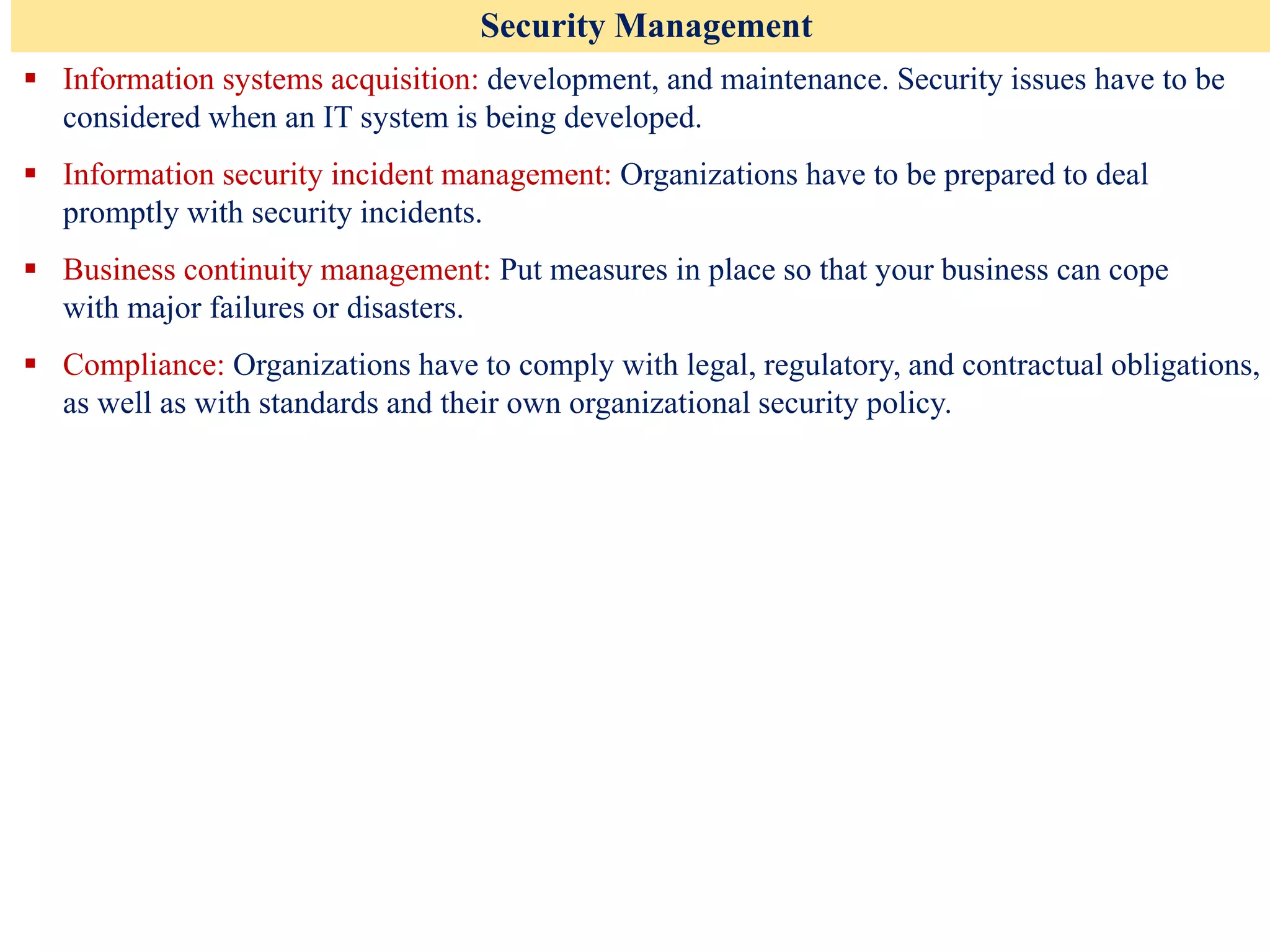 Security Management
▪ Information systems acquisition: development, and maintenance. Security issues have to be
considered when an IT system is being developed.
▪ Information security incident management: Organizations have to be prepared to deal
promptly with security incidents.
▪ Business continuity management: Put measures in place so that your business can cope
with major failures or disasters.
▪ Compliance: Organizations have to comply with legal, regulatory, and contractual obligations,
as well as with standards and their own organizational security policy.
 