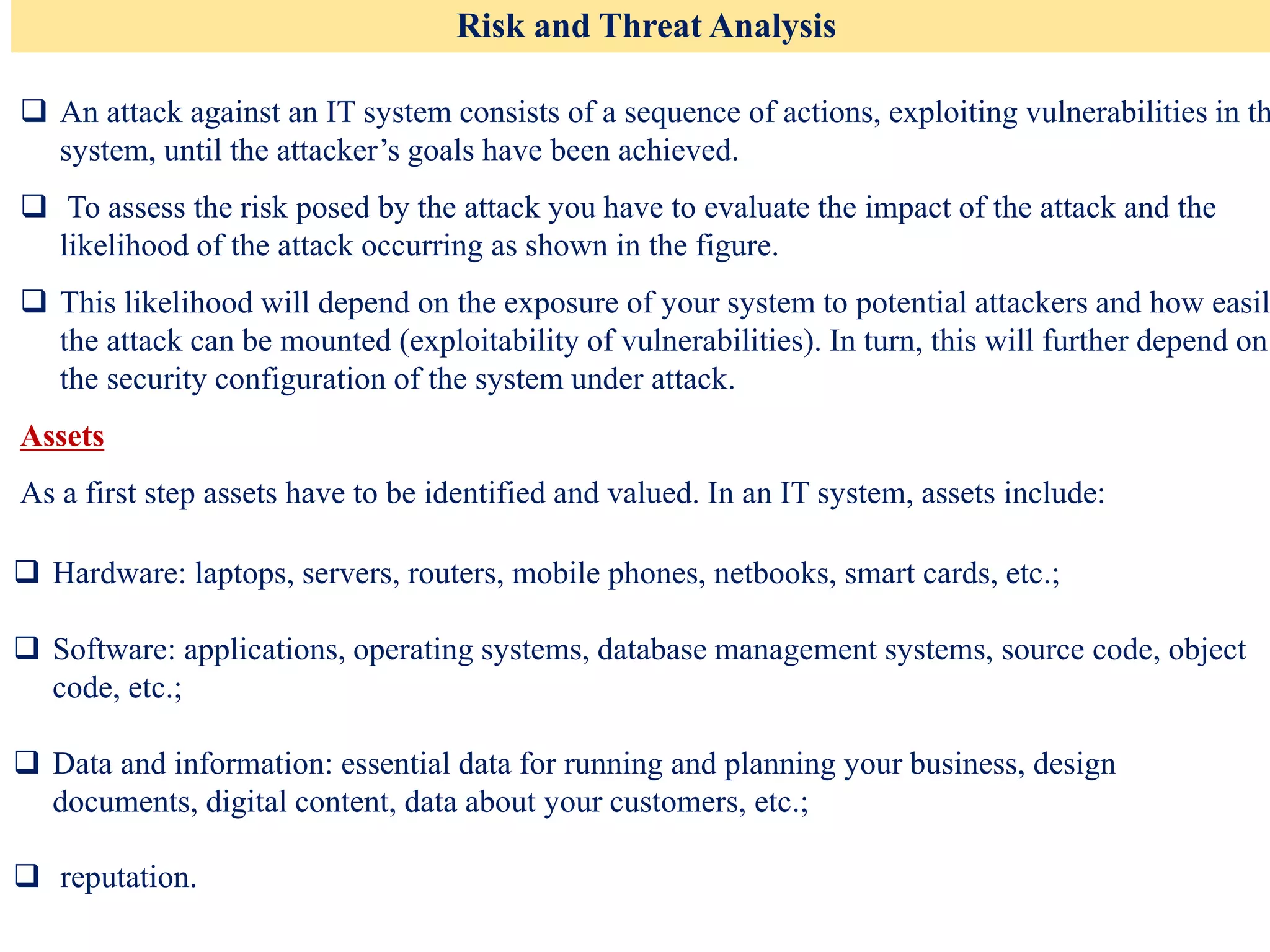 Risk and Threat Analysis
❑ An attack against an IT system consists of a sequence of actions, exploiting vulnerabilities in th
system, until the attacker’s goals have been achieved.
❑ To assess the risk posed by the attack you have to evaluate the impact of the attack and the
likelihood of the attack occurring as shown in the figure.
❑ This likelihood will depend on the exposure of your system to potential attackers and how easil
the attack can be mounted (exploitability of vulnerabilities). In turn, this will further depend on
the security configuration of the system under attack.
Assets
As a first step assets have to be identified and valued. In an IT system, assets include:
❑ Hardware: laptops, servers, routers, mobile phones, netbooks, smart cards, etc.;
❑ Software: applications, operating systems, database management systems, source code, object
code, etc.;
❑ Data and information: essential data for running and planning your business, design
documents, digital content, data about your customers, etc.;
❑ reputation.
 