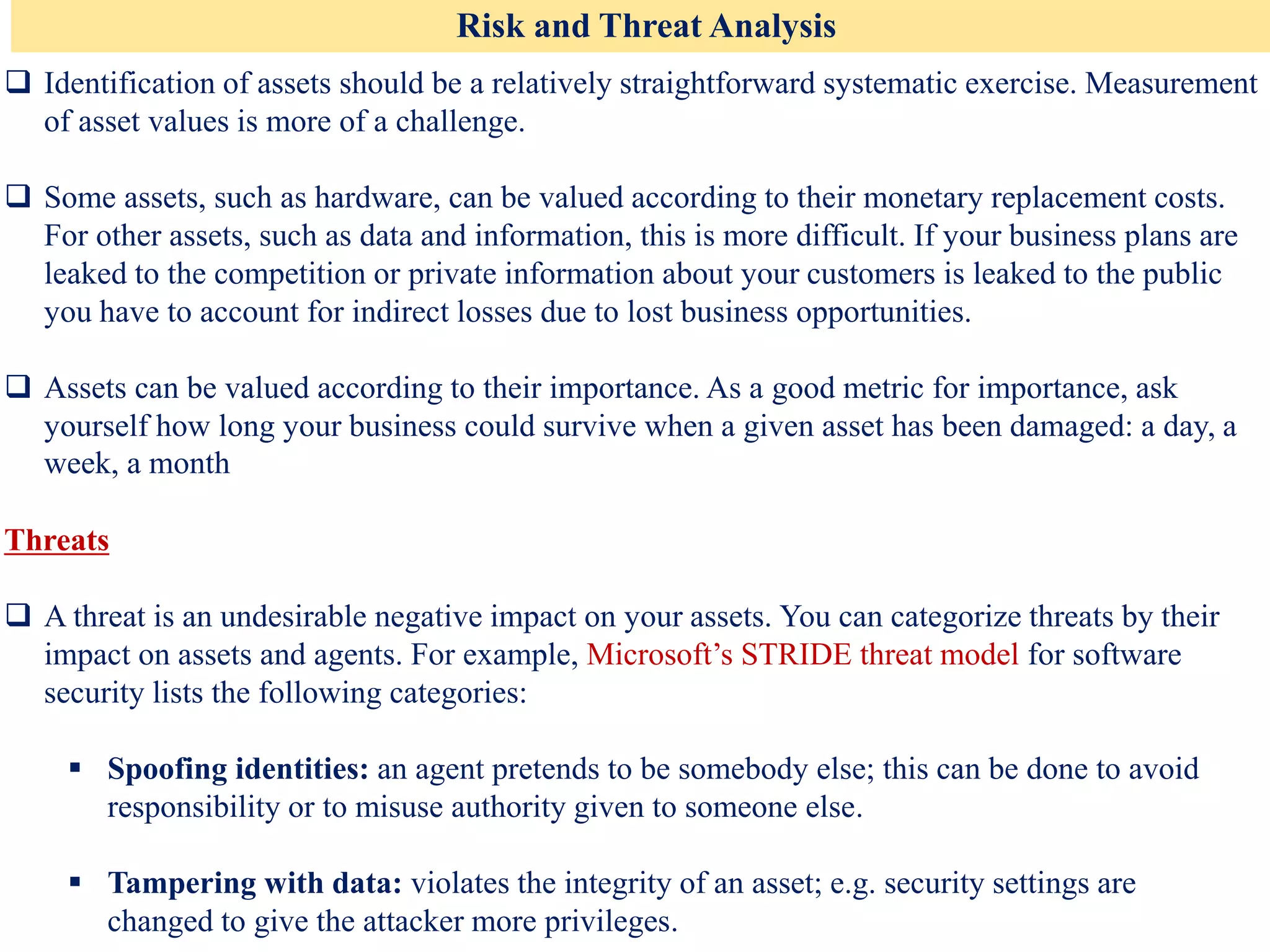 Risk and Threat Analysis
❑ Identification of assets should be a relatively straightforward systematic exercise. Measurement
of asset values is more of a challenge.
❑ Some assets, such as hardware, can be valued according to their monetary replacement costs.
For other assets, such as data and information, this is more difficult. If your business plans are
leaked to the competition or private information about your customers is leaked to the public
you have to account for indirect losses due to lost business opportunities.
❑ Assets can be valued according to their importance. As a good metric for importance, ask
yourself how long your business could survive when a given asset has been damaged: a day, a
week, a month
Threats
❑ A threat is an undesirable negative impact on your assets. You can categorize threats by their
impact on assets and agents. For example, Microsoft’s STRIDE threat model for software
security lists the following categories:
▪ Spoofing identities: an agent pretends to be somebody else; this can be done to avoid
responsibility or to misuse authority given to someone else.
▪ Tampering with data: violates the integrity of an asset; e.g. security settings are
changed to give the attacker more privileges.
 