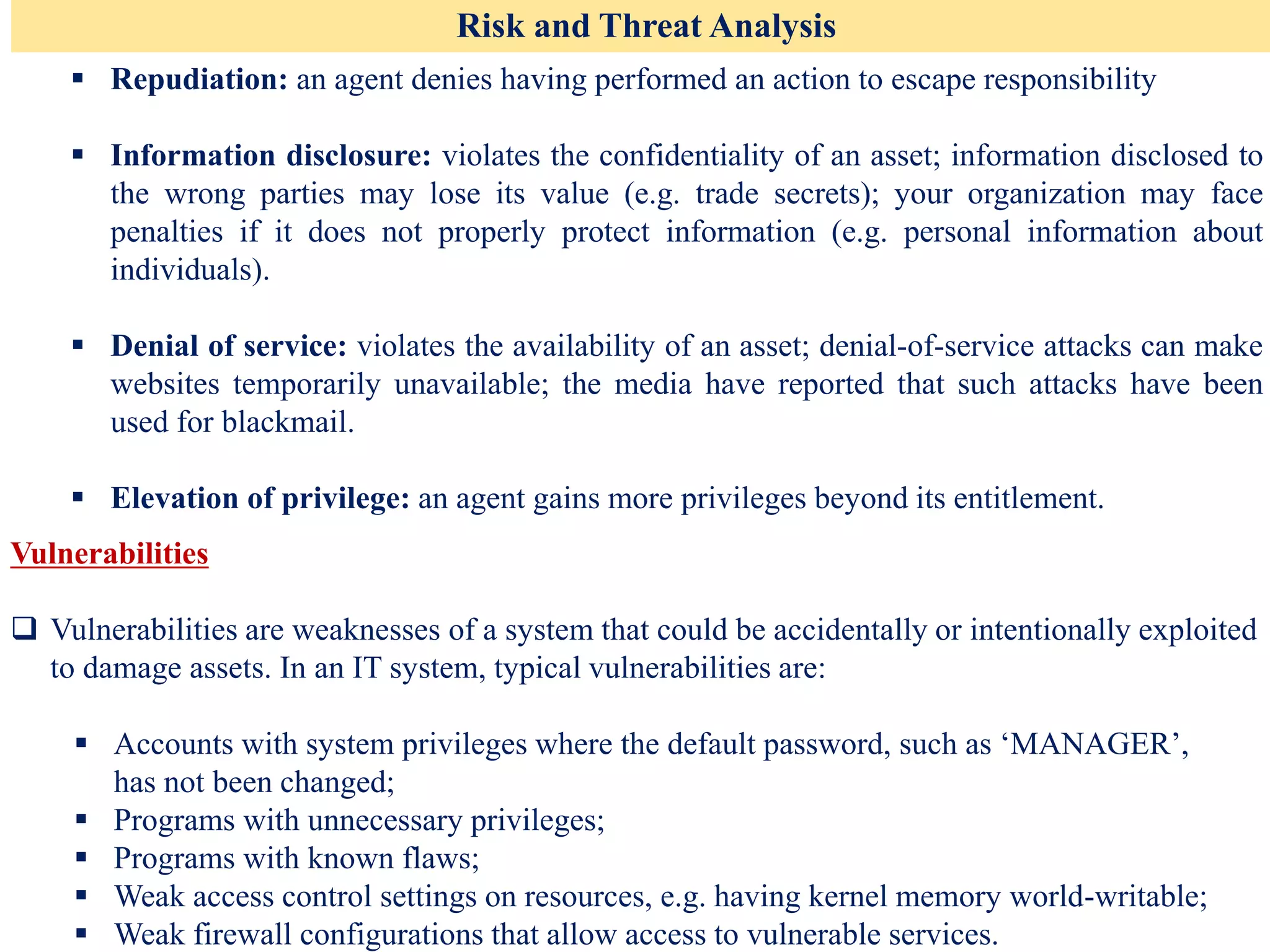 Risk and Threat Analysis
▪ Repudiation: an agent denies having performed an action to escape responsibility
▪ Information disclosure: violates the confidentiality of an asset; information disclosed to
the wrong parties may lose its value (e.g. trade secrets); your organization may face
penalties if it does not properly protect information (e.g. personal information about
individuals).
▪ Denial of service: violates the availability of an asset; denial-of-service attacks can make
websites temporarily unavailable; the media have reported that such attacks have been
used for blackmail.
▪ Elevation of privilege: an agent gains more privileges beyond its entitlement.
Vulnerabilities
❑ Vulnerabilities are weaknesses of a system that could be accidentally or intentionally exploited
to damage assets. In an IT system, typical vulnerabilities are:
▪ Accounts with system privileges where the default password, such as ‘MANAGER’,
has not been changed;
▪ Programs with unnecessary privileges;
▪ Programs with known flaws;
▪ Weak access control settings on resources, e.g. having kernel memory world-writable;
▪ Weak firewall configurations that allow access to vulnerable services.
 