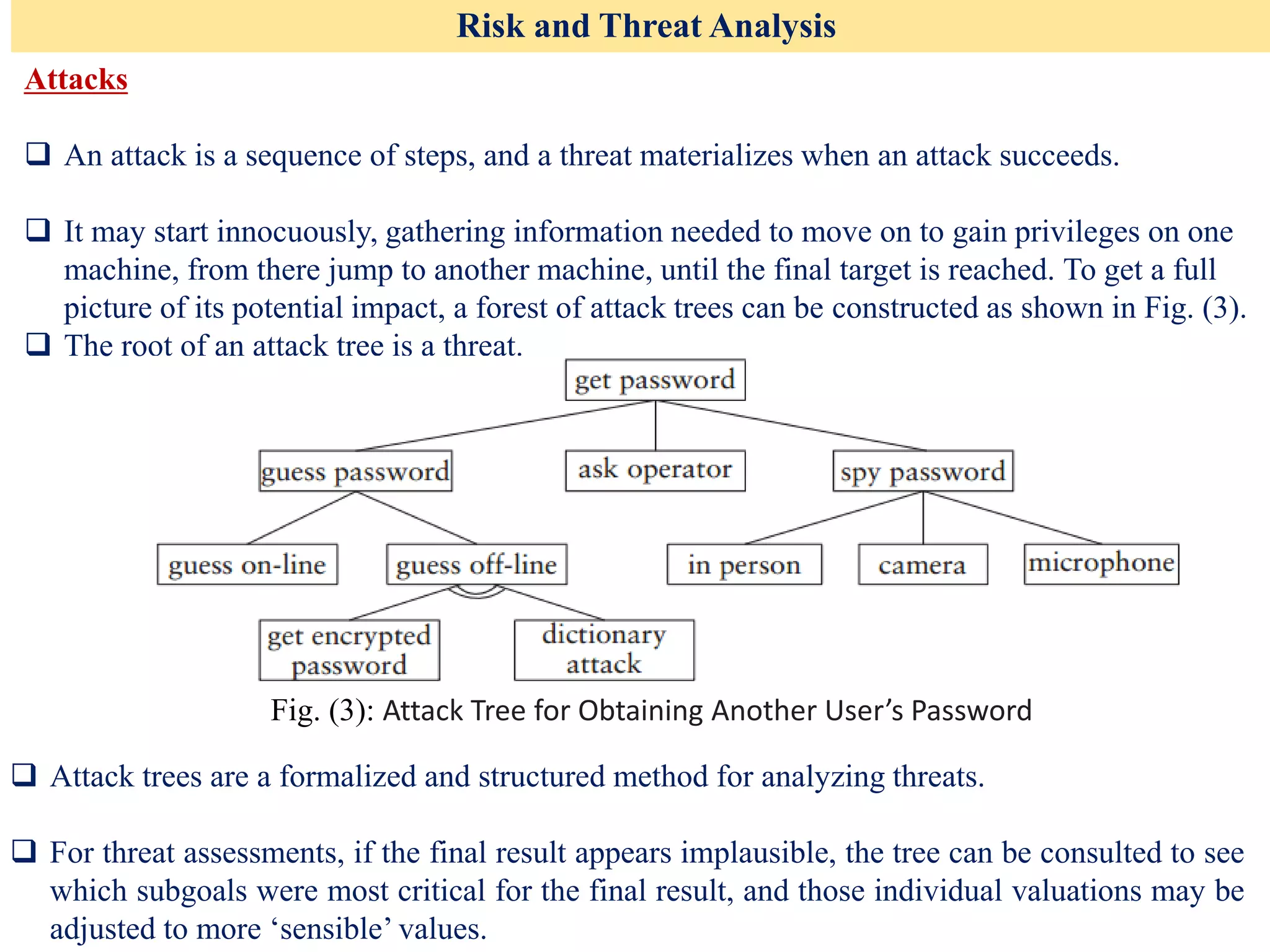 Risk and Threat Analysis
Attacks
❑ An attack is a sequence of steps, and a threat materializes when an attack succeeds.
❑ It may start innocuously, gathering information needed to move on to gain privileges on one
machine, from there jump to another machine, until the final target is reached. To get a full
picture of its potential impact, a forest of attack trees can be constructed as shown in Fig. (3).
❑ The root of an attack tree is a threat.
Fig. (3): Attack Tree for Obtaining Another User’s Password
❑ Attack trees are a formalized and structured method for analyzing threats.
❑ For threat assessments, if the final result appears implausible, the tree can be consulted to see
which subgoals were most critical for the final result, and those individual valuations may be
adjusted to more ‘sensible’ values.
 