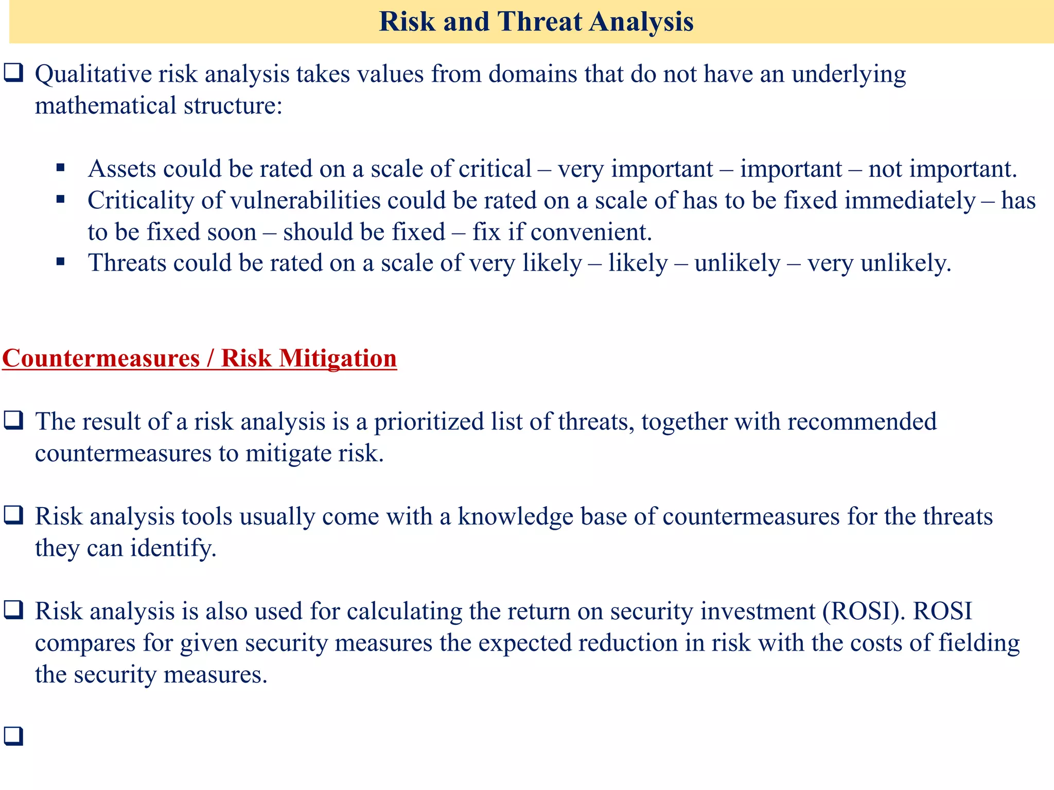 Risk and Threat Analysis
❑ Qualitative risk analysis takes values from domains that do not have an underlying
mathematical structure:
▪ Assets could be rated on a scale of critical – very important – important – not important.
▪ Criticality of vulnerabilities could be rated on a scale of has to be fixed immediately – has
to be fixed soon – should be fixed – fix if convenient.
▪ Threats could be rated on a scale of very likely – likely – unlikely – very unlikely.
Countermeasures / Risk Mitigation
❑ The result of a risk analysis is a prioritized list of threats, together with recommended
countermeasures to mitigate risk.
❑ Risk analysis tools usually come with a knowledge base of countermeasures for the threats
they can identify.
❑ Risk analysis is also used for calculating the return on security investment (ROSI). ROSI
compares for given security measures the expected reduction in risk with the costs of fielding
the security measures.
❑
 
