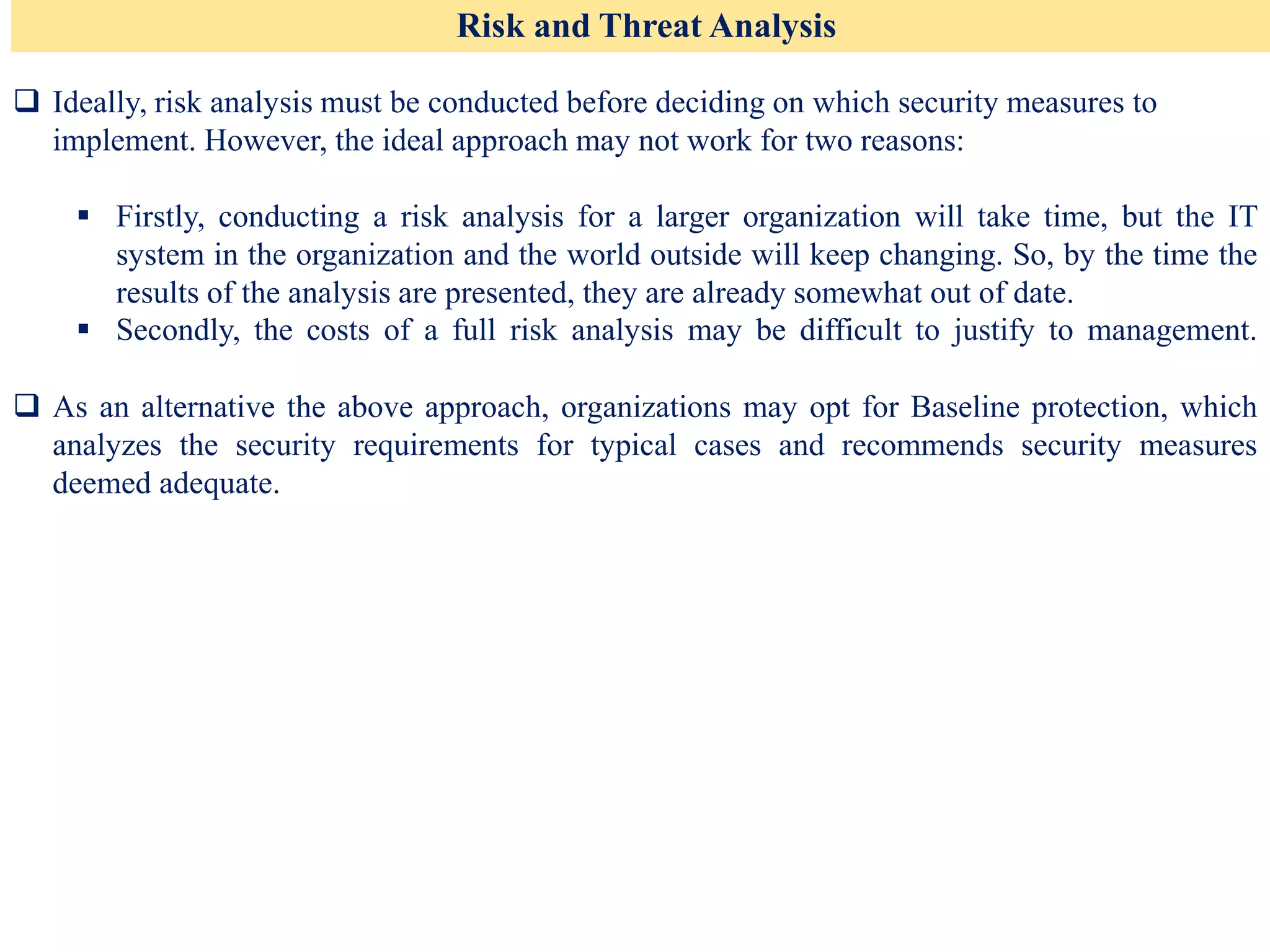 Risk and Threat Analysis
❑ Ideally, risk analysis must be conducted before deciding on which security measures to
implement. However, the ideal approach may not work for two reasons:
▪ Firstly, conducting a risk analysis for a larger organization will take time, but the IT
system in the organization and the world outside will keep changing. So, by the time the
results of the analysis are presented, they are already somewhat out of date.
▪ Secondly, the costs of a full risk analysis may be difficult to justify to management.
❑ As an alternative the above approach, organizations may opt for Baseline protection, which
analyzes the security requirements for typical cases and recommends security measures
deemed adequate.
 