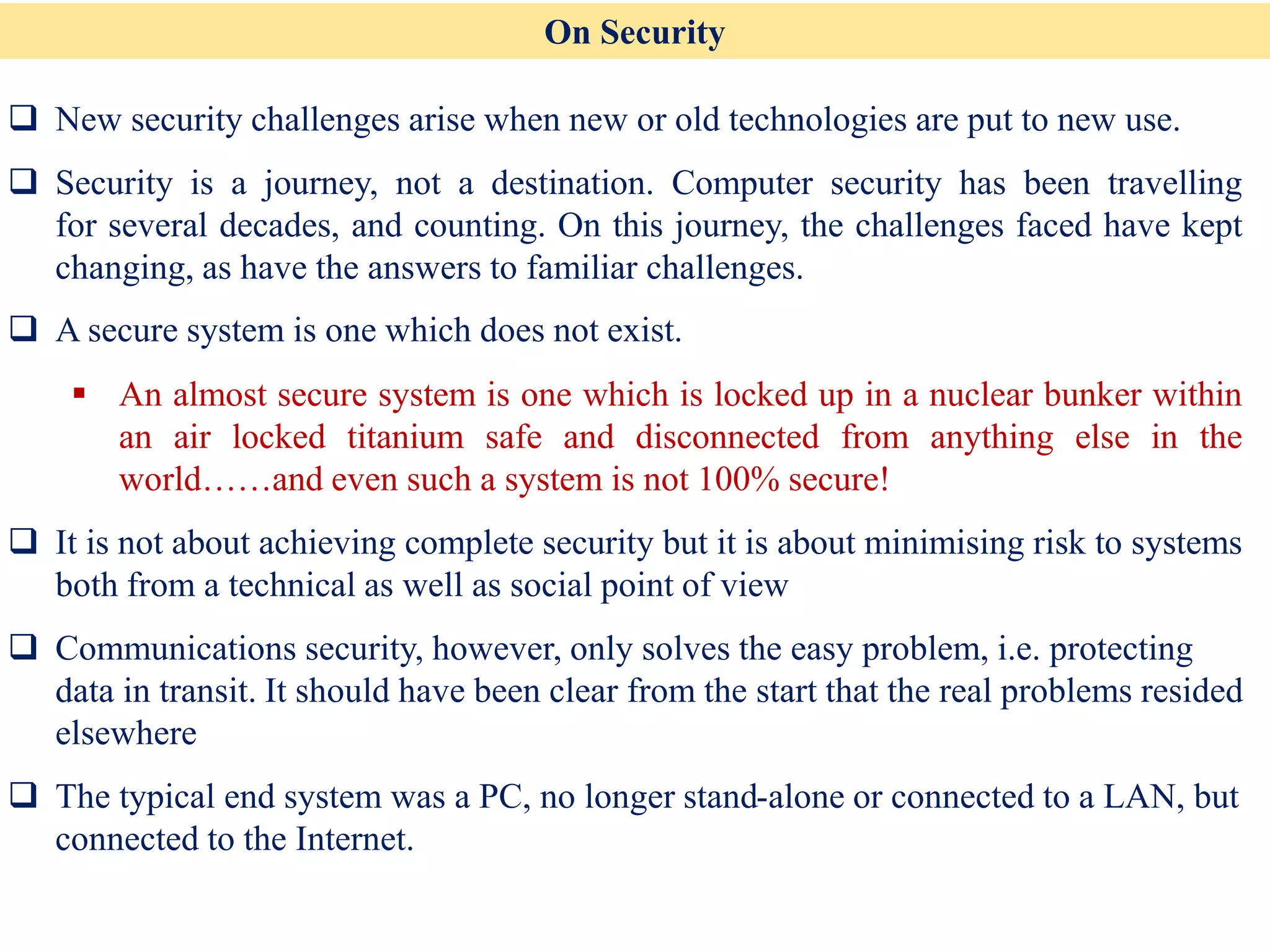 On Security
❑ New security challenges arise when new or old technologies are put to new use.
❑ Security is a journey, not a destination. Computer security has been travelling
for several decades, and counting. On this journey, the challenges faced have kept
changing, as have the answers to familiar challenges.
❑ A secure system is one which does not exist.
▪ An almost secure system is one which is locked up in a nuclear bunker within
an air locked titanium safe and disconnected from anything else in the
world……and even such a system is not 100% secure!
❑ It is not about achieving complete security but it is about minimising risk to systems
both from a technical as well as social point of view
❑ Communications security, however, only solves the easy problem, i.e. protecting
data in transit. It should have been clear from the start that the real problems resided
elsewhere
❑ The typical end system was a PC, no longer stand-alone or connected to a LAN, but
connected to the Internet.
 