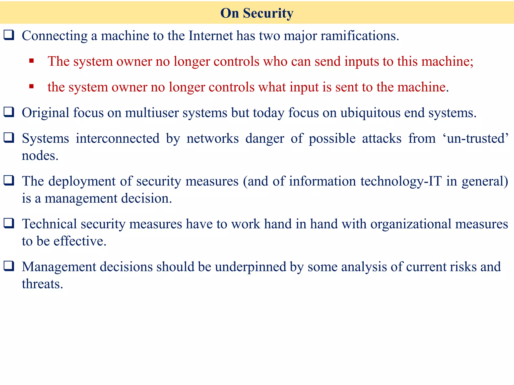 On Security
❑ Connecting a machine to the Internet has two major ramifications.
▪ The system owner no longer controls who can send inputs to this machine;
▪ the system owner no longer controls what input is sent to the machine.
❑ Original focus on multiuser systems but today focus on ubiquitous end systems.
❑ Systems interconnected by networks danger of possible attacks from ‘un-trusted’
nodes.
❑ The deployment of security measures (and of information technology-IT in general)
is a management decision.
❑ Technical security measures have to work hand in hand with organizational measures
to be effective.
❑ Management decisions should be underpinned by some analysis of current risks and
threats.
 