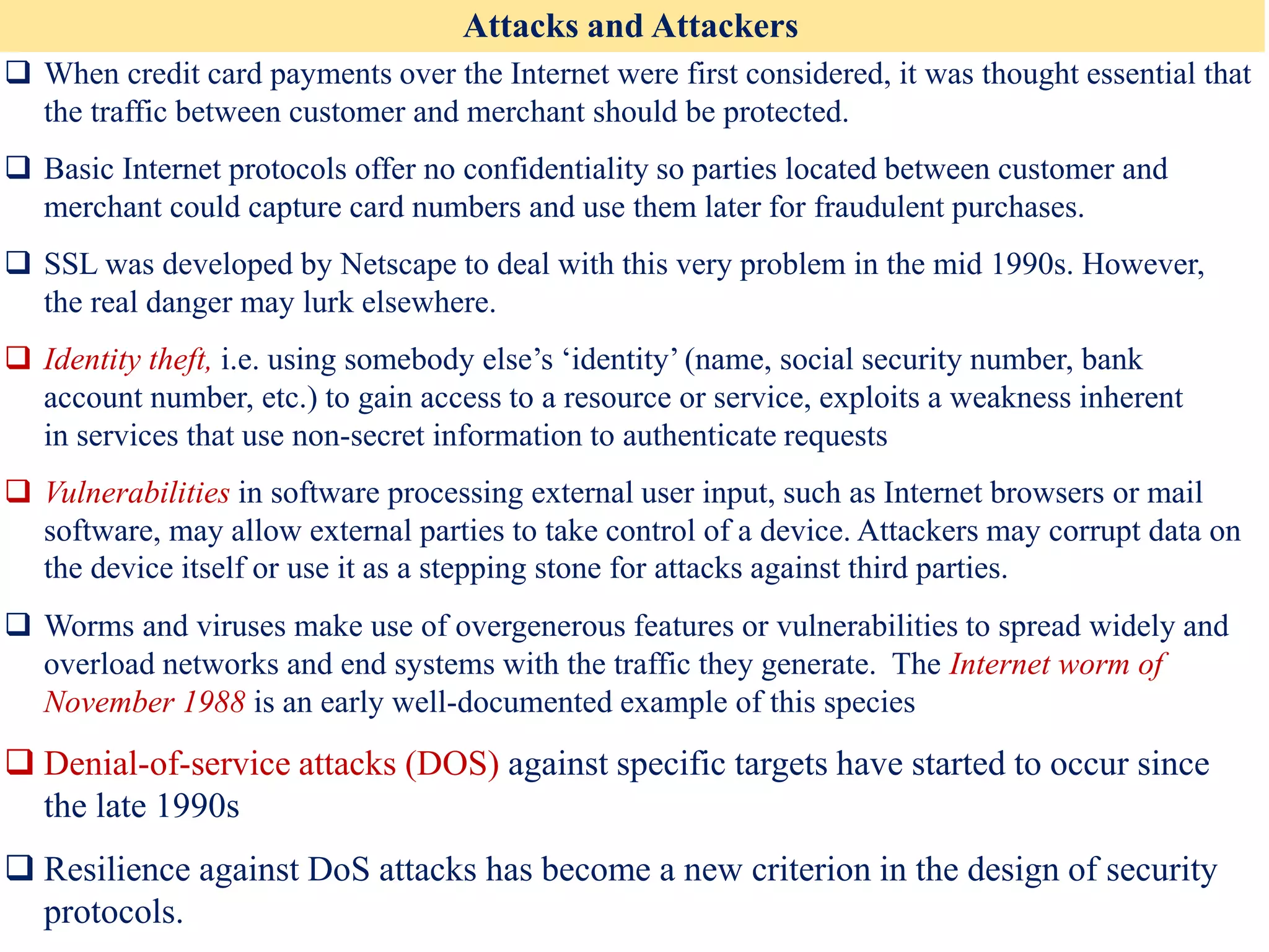 Attacks and Attackers
❑ When credit card payments over the Internet were first considered, it was thought essential that
the traffic between customer and merchant should be protected.
❑ Basic Internet protocols offer no confidentiality so parties located between customer and
merchant could capture card numbers and use them later for fraudulent purchases.
❑ SSL was developed by Netscape to deal with this very problem in the mid 1990s. However,
the real danger may lurk elsewhere.
❑ Identity theft, i.e. using somebody else’s ‘identity’ (name, social security number, bank
account number, etc.) to gain access to a resource or service, exploits a weakness inherent
in services that use non-secret information to authenticate requests
❑ Vulnerabilities in software processing external user input, such as Internet browsers or mail
software, may allow external parties to take control of a device. Attackers may corrupt data on
the device itself or use it as a stepping stone for attacks against third parties.
❑ Worms and viruses make use of overgenerous features or vulnerabilities to spread widely and
overload networks and end systems with the traffic they generate. The Internet worm of
November 1988 is an early well-documented example of this species
❑ Denial-of-service attacks (DOS) against specific targets have started to occur since
the late 1990s
❑ Resilience against DoS attacks has become a new criterion in the design of security
protocols.
 
