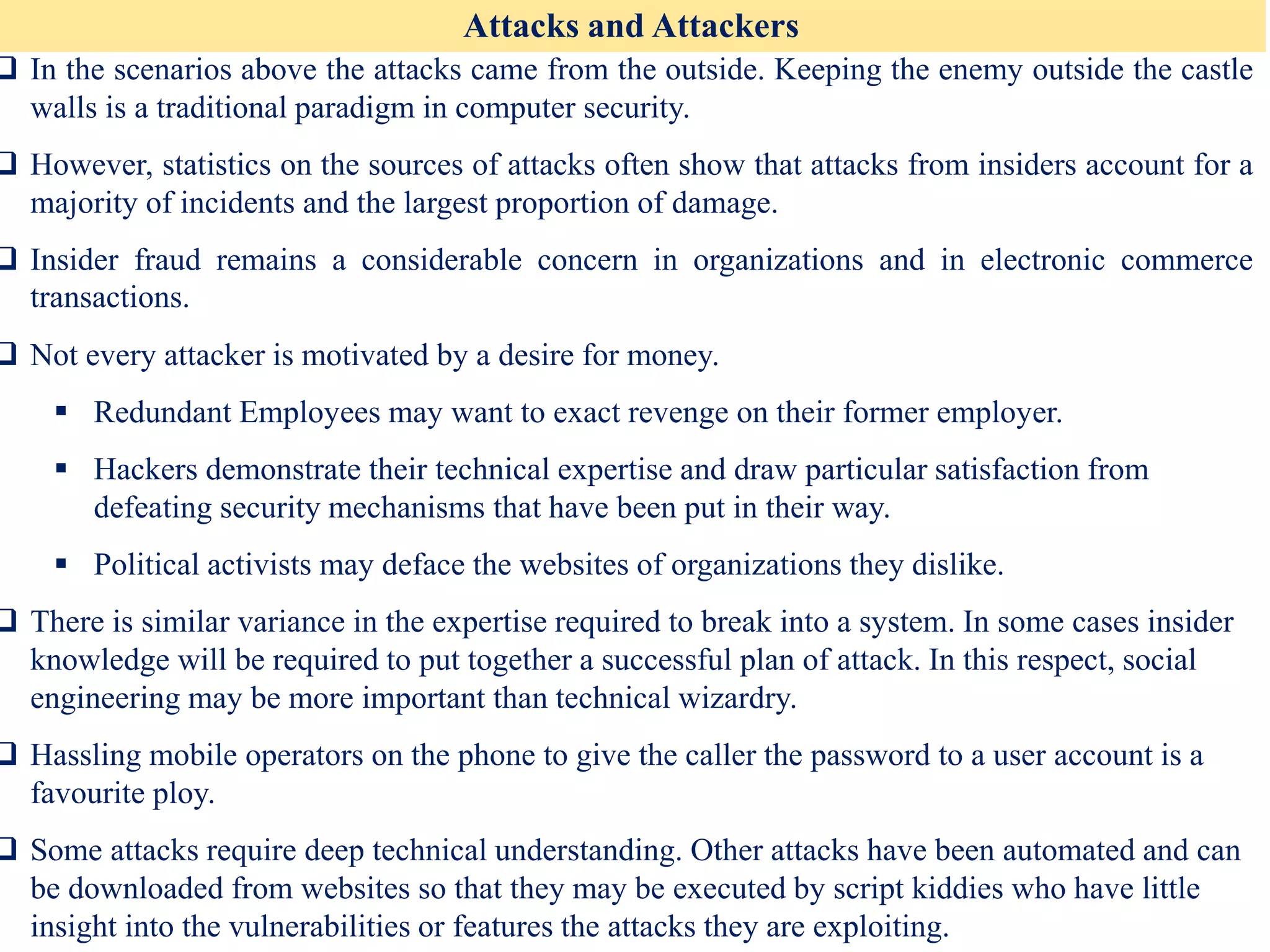 Attacks and Attackers
❑ In the scenarios above the attacks came from the outside. Keeping the enemy outside the castle
walls is a traditional paradigm in computer security.
❑ However, statistics on the sources of attacks often show that attacks from insiders account for a
majority of incidents and the largest proportion of damage.
❑ Insider fraud remains a considerable concern in organizations and in electronic commerce
transactions.
❑ Not every attacker is motivated by a desire for money.
▪ Redundant Employees may want to exact revenge on their former employer.
▪ Hackers demonstrate their technical expertise and draw particular satisfaction from
defeating security mechanisms that have been put in their way.
▪ Political activists may deface the websites of organizations they dislike.
❑ There is similar variance in the expertise required to break into a system. In some cases insider
knowledge will be required to put together a successful plan of attack. In this respect, social
engineering may be more important than technical wizardry.
❑ Hassling mobile operators on the phone to give the caller the password to a user account is a
favourite ploy.
❑ Some attacks require deep technical understanding. Other attacks have been automated and can
be downloaded from websites so that they may be executed by script kiddies who have little
insight into the vulnerabilities or features the attacks they are exploiting.
 