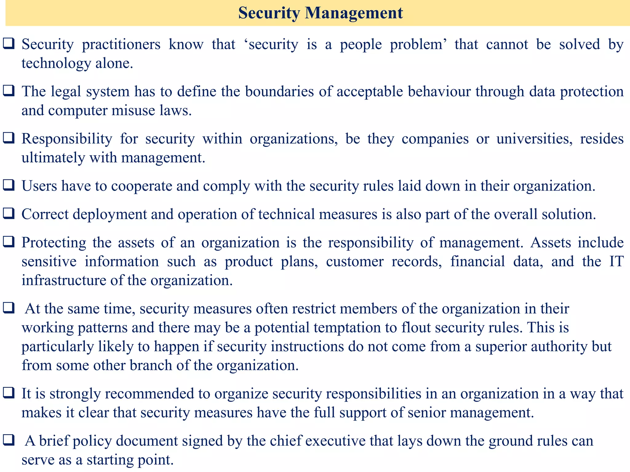Security Management
❑ Security practitioners know that ‘security is a people problem’ that cannot be solved by
technology alone.
❑ The legal system has to define the boundaries of acceptable behaviour through data protection
and computer misuse laws.
❑ Responsibility for security within organizations, be they companies or universities, resides
ultimately with management.
❑ Users have to cooperate and comply with the security rules laid down in their organization.
❑ Correct deployment and operation of technical measures is also part of the overall solution.
❑ Protecting the assets of an organization is the responsibility of management. Assets include
sensitive information such as product plans, customer records, financial data, and the IT
infrastructure of the organization.
❑ At the same time, security measures often restrict members of the organization in their
working patterns and there may be a potential temptation to flout security rules. This is
particularly likely to happen if security instructions do not come from a superior authority but
from some other branch of the organization.
❑ It is strongly recommended to organize security responsibilities in an organization in a way that
makes it clear that security measures have the full support of senior management.
❑ A brief policy document signed by the chief executive that lays down the ground rules can
serve as a starting point.
 