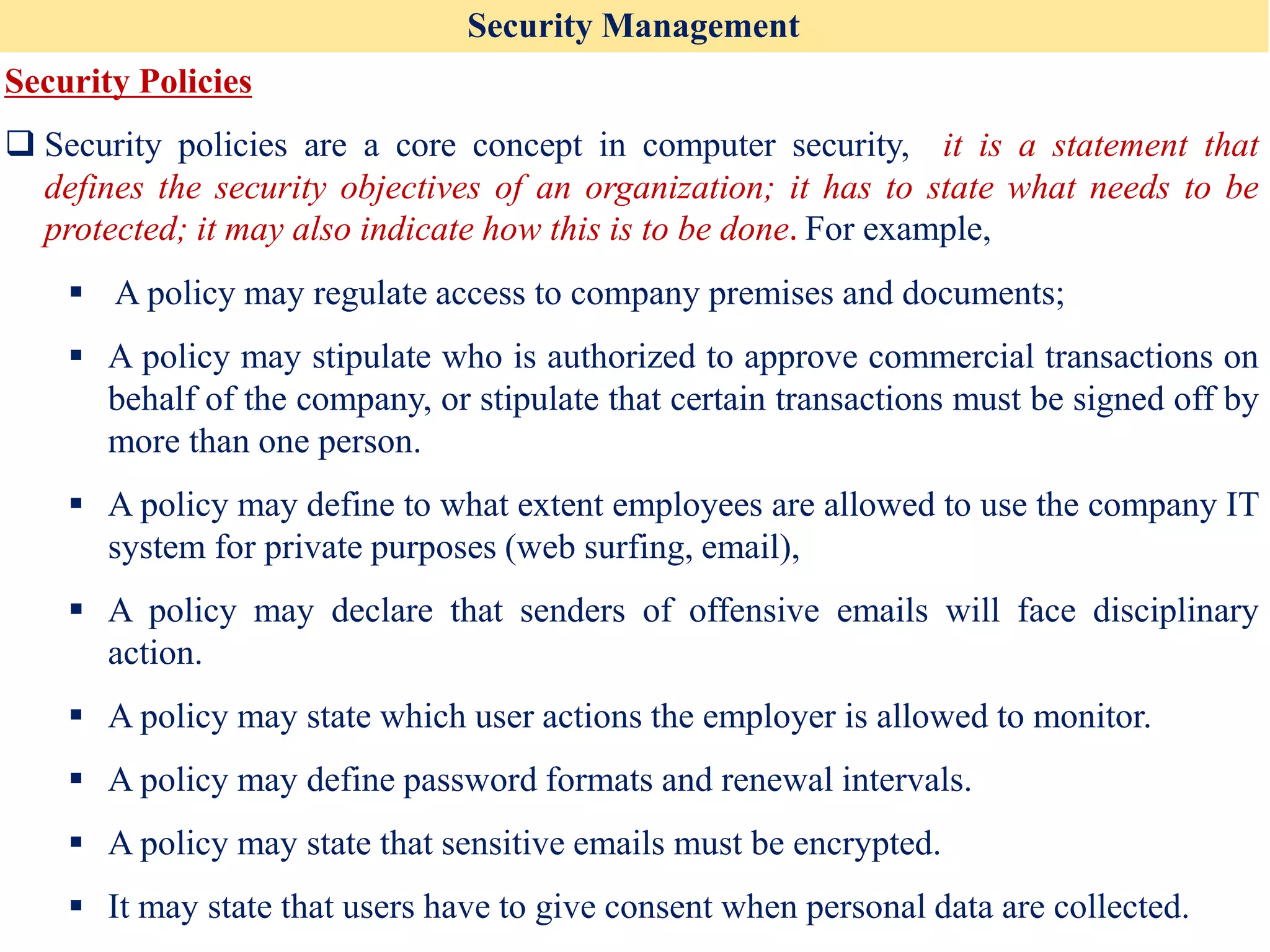 Security Management
Security Policies
❑ Security policies are a core concept in computer security, it is a statement that
defines the security objectives of an organization; it has to state what needs to be
protected; it may also indicate how this is to be done. For example,
▪ A policy may regulate access to company premises and documents;
▪ A policy may stipulate who is authorized to approve commercial transactions on
behalf of the company, or stipulate that certain transactions must be signed off by
more than one person.
▪ A policy may define to what extent employees are allowed to use the company IT
system for private purposes (web surfing, email),
▪ A policy may declare that senders of offensive emails will face disciplinary
action.
▪ A policy may state which user actions the employer is allowed to monitor.
▪ A policy may define password formats and renewal intervals.
▪ A policy may state that sensitive emails must be encrypted.
▪ It may state that users have to give consent when personal data are collected.
 