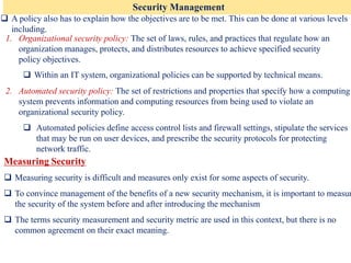 Security Management
❑ A policy also has to explain how the objectives are to be met. This can be done at various levels
including.
Measuring Security
❑ Measuring security is difficult and measures only exist for some aspects of security.
❑ To convince management of the benefits of a new security mechanism, it is important to measur
the security of the system before and after introducing the mechanism
❑ The terms security measurement and security metric are used in this context, but there is no
common agreement on their exact meaning.
1. Organizational security policy: The set of laws, rules, and practices that regulate how an
organization manages, protects, and distributes resources to achieve specified security
policy objectives.
❑ Within an IT system, organizational policies can be supported by technical means.
2. Automated security policy: The set of restrictions and properties that specify how a computing
system prevents information and computing resources from being used to violate an
organizational security policy.
❑ Automated policies define access control lists and firewall settings, stipulate the services
that may be run on user devices, and prescribe the security protocols for protecting
network traffic.
 