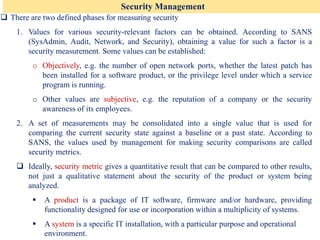 Security Management
❑ There are two defined phases for measuring security
1. Values for various security-relevant factors can be obtained. According to SANS
(SysAdmin, Audit, Network, and Security), obtaining a value for such a factor is a
security measurement. Some values can be established:
o Objectively, e.g. the number of open network ports, whether the latest patch has
been installed for a software product, or the privilege level under which a service
program is running.
o Other values are subjective, e.g. the reputation of a company or the security
awareness of its employees.
2. A set of measurements may be consolidated into a single value that is used for
comparing the current security state against a baseline or a past state. According to
SANS, the values used by management for making security comparisons are called
security metrics.
❑ Ideally, security metric gives a quantitative result that can be compared to other results,
not just a qualitative statement about the security of the product or system being
analyzed.
▪ A product is a package of IT software, firmware and/or hardware, providing
functionality designed for use or incorporation within a multiplicity of systems.
▪ A system is a specific IT installation, with a particular purpose and operational
environment.
 