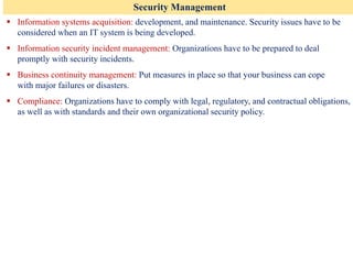 Security Management
▪ Information systems acquisition: development, and maintenance. Security issues have to be
considered when an IT system is being developed.
▪ Information security incident management: Organizations have to be prepared to deal
promptly with security incidents.
▪ Business continuity management: Put measures in place so that your business can cope
with major failures or disasters.
▪ Compliance: Organizations have to comply with legal, regulatory, and contractual obligations,
as well as with standards and their own organizational security policy.
 