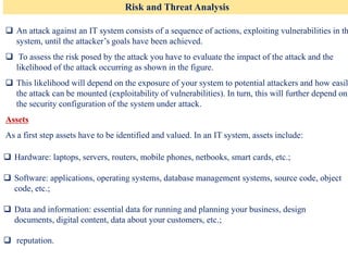 Risk and Threat Analysis
❑ An attack against an IT system consists of a sequence of actions, exploiting vulnerabilities in th
system, until the attacker’s goals have been achieved.
❑ To assess the risk posed by the attack you have to evaluate the impact of the attack and the
likelihood of the attack occurring as shown in the figure.
❑ This likelihood will depend on the exposure of your system to potential attackers and how easil
the attack can be mounted (exploitability of vulnerabilities). In turn, this will further depend on
the security configuration of the system under attack.
Assets
As a first step assets have to be identified and valued. In an IT system, assets include:
❑ Hardware: laptops, servers, routers, mobile phones, netbooks, smart cards, etc.;
❑ Software: applications, operating systems, database management systems, source code, object
code, etc.;
❑ Data and information: essential data for running and planning your business, design
documents, digital content, data about your customers, etc.;
❑ reputation.
 