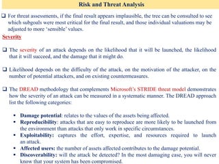 Risk and Threat Analysis
❑ For threat assessments, if the final result appears implausible, the tree can be consulted to see
which subgoals were most critical for the final result, and those individual valuations may be
adjusted to more ‘sensible’ values.
Severity
❑ The severity of an attack depends on the likelihood that it will be launched, the likelihood
that it will succeed, and the damage that it might do.
❑ Likelihood depends on the difficulty of the attack, on the motivation of the attacker, on the
number of potential attackers, and on existing countermeasures.
❑ The DREAD methodology that complements Microsoft’s STRIDE threat model demonstrates
how the severity of an attack can be measured in a systematic manner. The DREAD approach
list the following categories:
▪ Damage potential: relates to the values of the assets being affected.
▪ Reproducibility: attacks that are easy to reproduce are more likely to be launched from
the environment than attacks that only work in specific circumstances.
▪ Exploitability: captures the effort, expertise, and resources required to launch
an attack.
▪ Affected users: the number of assets affected contributes to the damage potential.
▪ Discoverability: will the attack be detected? In the most damaging case, you will never
know that your system has been compromised.
 