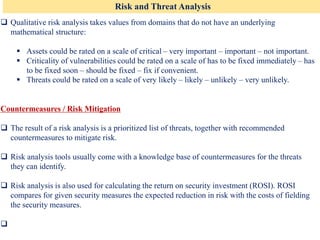 Risk and Threat Analysis
❑ Qualitative risk analysis takes values from domains that do not have an underlying
mathematical structure:
▪ Assets could be rated on a scale of critical – very important – important – not important.
▪ Criticality of vulnerabilities could be rated on a scale of has to be fixed immediately – has
to be fixed soon – should be fixed – fix if convenient.
▪ Threats could be rated on a scale of very likely – likely – unlikely – very unlikely.
Countermeasures / Risk Mitigation
❑ The result of a risk analysis is a prioritized list of threats, together with recommended
countermeasures to mitigate risk.
❑ Risk analysis tools usually come with a knowledge base of countermeasures for the threats
they can identify.
❑ Risk analysis is also used for calculating the return on security investment (ROSI). ROSI
compares for given security measures the expected reduction in risk with the costs of fielding
the security measures.
❑
 